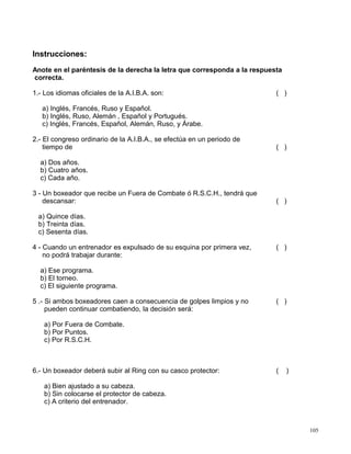 Instrucciones:
Anote en el paréntesis de la derecha la letra que corresponda a la respuesta
correcta.
1.- Los idiomas oficiales de la A.I.B.A. son: ( )
a) Inglés, Francés, Ruso y Español.
b) Inglés, Ruso, Alemán , Español y Portugués.
c) Inglés, Francés, Español, Alemán, Ruso, y Árabe.
2.- El congreso ordinario de la A.I.B.A., se efectúa en un periodo de
tiempo de ( )
a) Dos años.
b) Cuatro años.
c) Cada año.
3 - Un boxeador que recibe un Fuera de Combate ó R.S.C.H., tendrá que
descansar: ( )
a) Quince días.
b) Treinta días.
c) Sesenta días.
4 - Cuando un entrenador es expulsado de su esquina por primera vez, ( )
no podrá trabajar durante:
a) Ese programa.
b) El torneo.
c) El siguiente programa.
5 .- Si ambos boxeadores caen a consecuencia de golpes limpios y no ( )
pueden continuar combatiendo, la decisión será:
a) Por Fuera de Combate.
b) Por Puntos.
c) Por R.S.C.H.
6.- Un boxeador deberá subir al Ring con su casco protector: ( )
a) Bien ajustado a su cabeza.
b) Sin colocarse el protector de cabeza.
c) A criterio del entrenador.
105
 