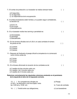 7.- El conteo de protección a un boxeador se realiza siempre hasta: ( )
a) 8 segundos.
b) 10 segundos.
c) En dependencia de la recuperación.
8.- Si ambos boxeadores están heridos y no pueden seguir combatiendo,
la decisión es: ( )
a) R.S.C.H.
b) Por punto.
c) Descalificación.
9.- Si un boxeador recibe tres worning o penalidad es: ( )
a) Amonestado.
b) Advertido.
c) Descalificado.
10.- En los torneos oficiales de la A.I.B.A. en cada combate el número
de jueces es de: ( )
a) 3 jueces.
b) 5 jueces.
c) 4 jueces.
11.- Después de finalizado el pesaje oficial la competencia no comenzará
como mínimo antes de: ( )
a) 2 horas.
b) 5 horas.
c) 3 horas.
12.- En el boxeo aficionado la duración de los combates es de: ( )
a) 3 asaltos de tres minutos cada uno.
b) 4 asaltos de 2 minutos cada uno.
c) 5 asaltos de 2 minutos cada uno.
Relacione correctamente las siguientes columnas anotando en el paréntesis
de la izquierda la letra de la respuesta correcta.
13.- ( ) En competencias oficiales de
A.I.B.A., se efectuará a una hora fijada entre
las 8:00 am y 10:00 am.
14.- ( ) Tendrá entre sus obligaciones,
a) Pesaje.
b) Fuera de combate.
c) Los boxeadores
106
 