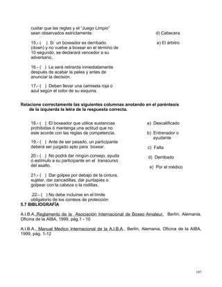 cuidar que las reglas y el “Juego Limpio”
sean observados estrictamente.
15.- ( ) Si un boxeador es derribado
(down) y no vuelve a boxear en el término de
10 segundo, se declarará vencedor a su
adversario.
16.- ( ) Le será retirarda inmediatamente
después de acabar la pelea y antes de
anunciar la decisión.
17.- ( ) Deben llevar una camiseta roja o
azul según el color de su esquina.
d) Cabecera
e) El árbitro
Relacione correctamente las siguientes columnas anotando en el paréntesis
de la izquierda la letra de la respuesta correcta.
18.- ( ) El boxeador que utilice sustancias
prohibidas ó mantenga una actitud que no
este acorde con las reglas de competencia.
19.- ( ) Ante de ser pesado, un participante
deberá ser juzgado apto para boxear.
20.- ( ) No podrá dar ningún consejo, ayuda
ó estímulo a su participante en el transcurso
del asalto.
21.- ( ) Dar golpes por debajo de la cintura,
sujetar, dar zancadillas, dar puntapiés o
golpear con la cabeza o la rodillas.
.22.- ( ) No debe incluirse en el límite
obligatorio de los conteos de protección
a) Descalificado
b) Entrenador o
ayudante
c) Falta
d) Derribado
e) Por el médico
5.7 BIBLIOGRAFÍA
A.I.B.A.,Reglamento de la Asociación Internacional de Boxeo Amateur, Berlín, Alemania,
Oficina de la AIBA, 1999, pág.1 - 10
A.I.B.A., Manual Medico Internacional de la A.I.B.A., Berlín, Alemania, Oficina de la AIBA,
1999, pág. 1-12
107
 