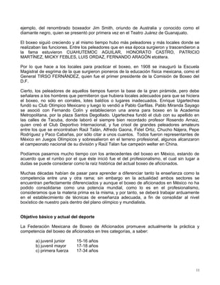 ejemplo, del renombrado boxeador Jim Smith, oriundo de Australia y conocido como el
diamante negro, quien se presentó por primera vez en el Teatro Juárez de Guanajuato.
El boxeo siguió creciendo y al mismo tiempo hubo más peleadores y más locales donde se
realizaban las funciones. Entre los peleadores que en esa época surgieron y trascendieron a
la fama estuvieron CUAHUTEMOC AGUILAR, HONORATO CASTRO, PATRICIO
MARTÍNEZ, MICKY FEBLES, LUIS ORDAZ, FERNANDO ARAGÓN etcétera.
Por lo que hace a los locales para practicar el boxeo, en 1908 se inauguró la Escuela
Magistral de esgrima de la que surgieron pioneros de la educación física mexicana, como el
General TIRSO FERNÁNDEZ, quien fue el primer presidente de la Comisión de Boxeo del
D.F.
Cierto, los peleadores de aquellos tiempos fueron la base de la gran pirámide, pero debe
señalares a los hombres que permitieron que hubiera locales adecuados para que se hiciera
el boxeo, no sólo en corrales, lotes baldíos o lugares inadecuados. Enrique Ugartechea
fundó su Club Olímpico Mexicano y luego lo vendió a Pablo Garfilas. Pablo Miranda Sayago
se asoció con Fernando Colín y establecieron una arena para boxeo en la Academia
Metropolitana, por la plaza Santos Degollado. Ugartechea fundó el club con su apellido en
las calles de Tacuba, donde laboró el siempre bien recordado profesor Rosendo Arnaiz,
quien creó el Club Deportivo Internacional, y fue crisol de grandes peleadores amateurs
entre los que se encontraban Raúl Talán, Alfredo Gaona, Fidel Ortiz, Chucho Nájera, Pepe
Rodríguez y Paco Cabañas, por sólo citar a unos cuantos. Todos fueron representantes de
México en Juegos Olímpicos y sobresalieron en el terreno profesional, algunos alcanzaron
el campeonato nacional de su división y Raúl Talan fue campeón welter en China.
Podíamos pasarnos mucho tiempo con los antecedentes del boxeo en México, estando de
acuerdo que el rumbo por el que éste inició fue el del profesionalismo, el cual sin lugar a
dudas se puede considerar como la raíz histórica del actual boxeo de aficionados.
Muchas décadas habían de pasar para aprender a diferenciar tanto la enseñanza como la
competencia entre una y otra rama; sin embargo en la actualidad ambos sectores se
encuentran perfectamente diferenciados y aunque el boxeo de aficionados en México no ha
podido consolidarse como una potencia mundial, como lo es en el profesionalismo,
consideramos que la materia prima es la misma, y por tanto, se deberá trabajar arduamente
en el establecimiento de técnicas de enseñanza adecuada, a fin de consolidar al nivel
boxístico de nuestro país dentro del plano olímpico y mundialista.
Objetivo básico y actual del deporte
La Federación Mexicana de Boxeo de Aficionados promueve actualmente la práctica y
competencia del boxeo de aficionados en tres categorías, a saber:
a) juvenil junior 15-16 años
b) juvenil mayor 17-18 años
c) primera fuerza 17-34 años
11
 