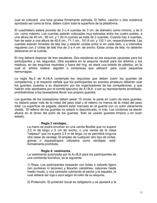 cual se colocará una lona gruesa firmemente estirada. El fieltro, caucho u otra sustancia
aprobada así como la lona, deben cubrir toda la superficie de la plataforma.
El cuadrilátero estará provisto de 3 o 4 cuerdas de 3 cm. de diámetro como mínimo, y de 5
cm. como máximo. Las cuerdas estarán colocadas muy estiradas entre los cuatro postes, a
una altura de 40 cm., 80 cm. y 1.30 m cuando se trata de 3 cuerdas. Cuando hay 4 cuerdas,
han de estar a una altura de 40.6 cm., 71.1 cm., 101.6 cm. y 132.1 cm. respectivamente. Las
cuerdas estarán forradas de tela lisa y estarán unidas entre sí en cada lado, y a intervalos
regulares con 2 cintas de tela fina de 3 a 4 cm. de ancho. Estas cintas de tela, no deberán
deslizarse en la cuerda.
El ring deberá disponer de tres escaleras. Dos escaleras en las esquinas opuestas para los
participantes y los segundos. Otra escalera en la esquina neutral para los árbitros y los
médicos, en las esquinas neutrales y fuera del ring, se atará una bolsita de plástico, en la
cual el árbitro meterá algodón o compresas que utilizará para curar pequeñas
hemorragias.
La regla No.2 de A.I.B.A contempla los requisitos que deben cubrir los guantes de
competencia, y al respecto señala que los participantes en eventos amateurs deberán usar
los guantes, puestos a su disposición por los organizadores de las competencias, y que
habrán sido aprobados por el comité ejecutivo de A.I.B.A o por su representante acreditado,
prohibiéndose a los boxeadores llevar sus propios guantes.
Los guantes de los boxeadores deben pesar 10 onzas: la parte en cuero de esos guantes,
no deberá pesar más de la mitad del peso total y el relleno no menos de la mitad del peso
total. La superficie de pegada, deberá estar marcada en el guante con un color claramente
visible. El relleno de los guantes no estará ni descolocado, ni roto. Los cordones se atarán
afuera en el dorso del puño de los guantes. Solo se usarán guantes limpios y en buen
estado.
Regla 3 vendajes.
La mano se podrá envolver en una venda flexible que no supere
2.5 m de largo y 5 cm de ancho, o una venda de la clase
"velpeau" que no supere 2.5 m de larga; no se permitirá ninguna
otra clase de vendaje. El empleo de cualquier otro tipo de cintas,
gomas o esparadrapos utilizados como vendajes, está
formalmente prohibido.
Regla 4: vestimenta.
La vestimenta autorizada por la A.I.B.A para los participantes de
una contienda boxística, es la siguiente:
1) Ropa. Los participantes boxearán con botas o calzado ligero
(sin punteras ni tacones) y llevarán calcetines, calzones hasta
medio muslo, y una camiseta cubriendo el pecho y la espalda, la
cual deberá ser roja o azul según el color de su esquina.
2) Protección. El protector bucal es obligatorio y se ajustará a la
13
 