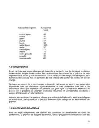 Categorías de pesos Kilográmos
hasta
mosca ligero 48
mosca 51
gallo 54
pluma 57
ligero 60
welter ligero 63.5
welter 67
medio ligero 71
medio 75
semi - pesado 81
pesado 91
superpesado +91
1.5 CONCLUSIONES
En el capítulo uno hemos abordado el desarrollo y evolución que ha tenido el pugilato o
boxeo desde tiempos inmemoriales; las características inhumanas de la práctica de este
deporte en sus inicios y su transformación con el transcurrir del tiempo, con el objetivo de ir
humanizando cada vez más los combates de este viril deporte que hoy se practica en todo el
mundo.
Se hace un esbozo de la introducción y desarrollo del boxeo en México, sus principales
exponentes que han destacado significativamente el área profesional más que la de
aficionados tarea que emprende actualmente con gran rigor la Federación Mexicana de
Boxeo con el propósito de alcanzar resultados relevantes en Campeonatos Mundiales y
Juegos Olímpicos en un futuro próximo.
Además se mencionan los objetivos básicos y actuales de la Federación Mexicana de Boxeo
de Aficionados, para garantizar la práctica sistemática por categorías en este deporte tan
popular.
1.6 SUGERENCIAS DIDÁCTICAS
Para un mejor cumplimiento del objetivo, los contenidos se desarrollarán en forma de
conferencia. El profesor se apoyará de láminas, fotos y proyecciones relacionadas con las
15
 