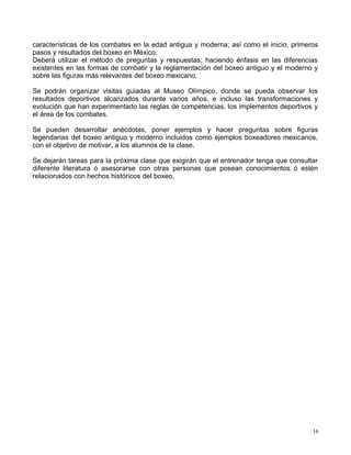 características de los combates en la edad antigua y moderna; así como el inicio, primeros
pasos y resultados del boxeo en México.
Deberá utilizar el método de preguntas y respuestas; haciendo énfasis en las diferencias
existentes en las formas de combatir y la reglamentación del boxeo antiguo y el moderno y
sobre las figuras más relevantes del boxeo mexicano.
Se podrán organizar visitas guiadas al Museo Olímpico, donde se pueda observar los
resultados deportivos alcanzados durante varios años, e incluso las transformaciones y
evolución que han experimentado las reglas de competencias, los implementos deportivos y
el área de los combates.
Se pueden desarrollar anécdotas, poner ejemplos y hacer preguntas sobre figuras
legendarias del boxeo antiguo y moderno incluidos como ejemplos boxeadores mexicanos,
con el objetivo de motivar, a los alumnos de la clase.
Se dejarán tareas para la próxima clase que exigirán que el entrenador tenga que consultar
diferente literatura ó asesorarse con otras personas que posean conocimientos ó estén
relacionados con hechos históricos del boxeo.
16
 