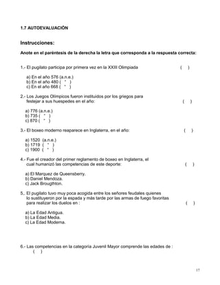 1.7 AUTOEVALUACIÓN
Instrucciones:
Anote en el paréntesis de la derecha la letra que corresponda a la respuesta correcta:
1.- El pugilato participa por primera vez en la XXIII Olimpiada ( )
a) En el año 576 (a.n.e.)
b) En el año 480 ( “ )
c) En el año 668 ( “ )
2.- Los Juegos Olímpicos fueron instituidos por los griegos para
festejar a sus huespedes en el año: ( )
a) 776 (a.n.e.)
b) 735 ( “ )
c) 870 ( “ )
3.- El boxeo moderno reaparece en Inglaterra, en el año: ( )
a) 1520 (a.n.e.)
b) 1719 ( “ )
c) 1900 ( “ )
4.- Fue el creador del primer reglamento de boxeo en Inglaterra, el
cual humanizó las competencias de este deporte: ( )
a) El Marquez de Queensberry.
b) Daniel Mendoza.
c) Jack Brougthton.
5,. El pugilato tuvo muy poca acogida entre los señores feudales quienes
lo sustituyeron por la espada y más tarde por las armas de fuego favoritas
para realizar los duelos en : ( )
a) La Edad Antigua.
b) La Edad Media.
c) La Edad Moderna.
6.- Las competencias en la categoría Juvenil Mayor comprende las edades de :
( )
17
 