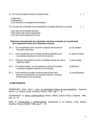 14.- El uso del protector bucal en el boxeo será: ( )
a) Opcional.
b) Obligatorio.
c) De acuerdo a la categoría del boxeador.
15.- El color de la camiseta de los boxeadores se eligirá teniendo en cuenta: ( )
a) El color de la bandera del país.
b) El criterio del comite organizador.
c) El color de las esquinas del ring.
Relacione correctamente las siguientes columnas anotando en el paréntesis
de la izquierda la letra de la respuesta correcta.
16.- ( ) Es considerado como el primer campeón del mundo de a) Los asaltos.
los puños desnudos.
17.- ( ) Es considerado como el Padre del Boxeo Moderno por b) James Corbett.
sus valiosos aportes en el arte de los puños.
18.- ( ) Especie de guantes de cuero enrrolladas desde las manos c) James Figg.
hasta los codos.
19.- ( ) Se determinaban por las caidas que sufría el boxeador d) Spahiras.
a causas de golpes recibidos en el combate.
20.- ( ) Se le atribuye el haber revolucionado el arte de la e) Jack Broghton.
ofensiva y la defensiva en el boxeo moderno; introdujo
el Hock (gancho de izquierda).
1.8 BIBLIOGRAFÍA
DOMINGUEZ, Jesús, José L. Llano, La preparación básica de los boxeadores, Segunda
edición, La Habana, Cuba, Científico Técnica, 1987, pág. 7 - 18
OGURENGOV, E. Boxeo contemporáneo, Moscú, URSS, Cultura Física y Deporte, 1966,
pág. 10 - 16
RUIZ, R., Amateurismo y profesionalismo, Suplemento 9, La Habana, Cuba, Boletín
Científico Técnico INDER, 1968, pág 71 – 78
19
 