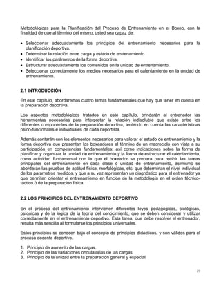 Metodológicas para la Planificación del Proceso de Entrenamiento en el Boxeo, con la
finalidad de que al término del mismo, usted sea capaz de:
• Seleccionar adecuadamente los principios del entrenamiento necesarios para la
planificación deportiva.
• Determinar la relación entre carga y estado de entrenamiento.
• Identificar los parámetros de la forma deportiva.
• Estructurar adecuadamente los contenidos en la unidad de entrenamiento.
• Seleccionar correctamente los medios necesarios para el calentamiento en la unidad de
entrenamiento.
2.1 INTRODUCCIÓN
En este capítulo, abordaremos cuatro temas fundamentales que hay que tener en cuenta en
la preparación deportiva.
Los aspectos metodológicos tratados en este capítulo, brindarán al entrenador las
herramientas necesarias para interpretar la relación indisoluble que existe entre los
diferentes componentes de la preparación deportiva, teniendo en cuenta las características
psico-funcionales e individuales de cada deportista.
Además contarán con los elementos necesarios para valorar el estado de entrenamiento y la
forma deportiva que presentan los boxeadores al término de un macrociclo con vista a su
participación en competencias fundamentales; así como indicaciones sobre la forma de
planificar y organizar la unidad de entrenamiento y la forma de estructurar el calentamiento,
como actividad fundamental con la que el boxeador se prepara para recibir las tareas
principales del entrenamiento en cada clase ó unidad de entrenamiento, asimismo se
abordarán las pruebas de aptitud física, morfológicas, etc. que determinan el nivel individual
de los parámetros medidos, y que a su vez representan un diagnóstico para el entrenador ya
que permiten orientar el entrenamiento en función de la metodología en el orden técnico-
táctico ó de la preparación física.
2.2 LOS PRINCIPIOS DEL ENTRENAMIENTO DEPORTIVO
En el proceso del entrenamiento intervienen diferentes leyes pedagógicas, biológicas,
psíquicas y de la lógica de la teoría del conocimiento, que se deben considerar y utilizar
correctamente en el entrenamiento deportivo. Esta tarea, que debe resolver el entrenador,
resulta más sencilla al formularse los principios universales.
Estos principios se conocen bajo el concepto de principios didácticos, y son válidos para el
proceso docente deportivo.
1. Principio de aumento de las cargas.
2. Principio de las variaciones ondulatorias de las cargas
3. Principio de la unidad entre la preparación general y especial
21
 