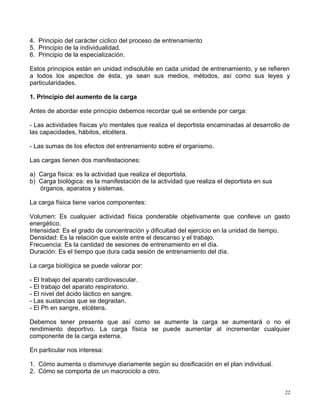 4. Principio del carácter cíclico del proceso de entrenamiento
5. Principio de la individualidad.
6. Principio de la especialización.
Estos principios están en unidad indisoluble en cada unidad de entrenamiento, y se refieren
a todos los aspectos de ésta, ya sean sus medios, métodos, así como sus leyes y
particularidades.
1. Principio del aumento de la carga
Antes de abordar este principio debemos recordar qué se entiende por carga:
- Las actividades físicas y/o mentales que realiza el deportista encaminadas al desarrollo de
las capacidades, hábitos, etcétera.
- Las sumas de los efectos del entrenamiento sobre el organismo.
Las cargas tienen dos manifestaciones:
a) Carga física: es la actividad que realiza el deportista.
b) Carga biológica: es la manifestación de la actividad que realiza el deportista en sus
órganos, aparatos y sistemas.
La carga física tiene varios componentes:
Volumen: Es cualquier actividad física ponderable objetivamente que conlleve un gasto
energético.
Intensidad: Es el grado de concentración y dificultad del ejercicio en la unidad de tiempo.
Densidad: Es la relación que existe entre el descanso y el trabajo.
Frecuencia: Es la cantidad de sesiones de entrenamiento en el día.
Duración: Es el tiempo que dura cada sesión de entrenamiento del día.
La carga biológica se puede valorar por:
- El trabajo del aparato cardiovascular.
- El trabajo del aparato respiratorio.
- El nivel del ácido láctico en sangre.
- Las sustancias que se degradan.
- El Ph en sangre, etcétera.
Debemos tener presente que así como se aumente la carga se aumentará o no el
rendimiento deportivo. La carga física se puede aumentar al incrementar cualquier
componente de la carga externa.
En particular nos interesa:
1. Cómo aumenta o disminuye diariamente según su dosificación en el plan individual.
2. Cómo se comporta de un macrociclo a otro.
22
 