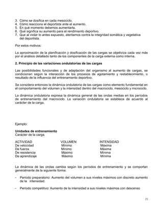 3. Cómo se dosifica en cada mesociclo.
4. Cómo reacciona el deportista ante el aumento.
5. En qué momento debemos aumentarla.
6. Qué significa su aumento para el rendimiento deportivo.
7. Que al violar lo antes expuesto, atentamos contra la integridad somática y vegetativa
del deportista.
Por estos motivos:
La aproximación de la planificación y dosificación de las cargas se objetiviza cada vez más
por el análisis detallado tanto de los componentes de la carga externa como interna.
2. Principio de las variaciones ondulatorias de las cargas
Las posibilidades funcionales y de adaptación del organismo al aumento de cargas, se
condicionan según la interacción de los procesos de agotamiento y restablecimiento, o
resultado de la influencia del entrenamiento deportivo.
Se considera entonces la dinámica ondulatoria de las cargas como elemento fundamental en
el comportamiento del volumen y la intensidad dentro del macrociclo, mesociclo y microciclo.
La dinámica ondulatoria expresa la dinámica general de las ondas medias en los períodos
de entrenamiento del macrociclo. La variación ondulatoria se establece de acuerdo al
carácter de la carga.
Ejemplo:
Unidades de entrenamiento
Carácter de la carga.
ACTIVIDAD VOLUMEN INTENSIDAD
De velocidad Mínimo Máxima
De fuerza Mínimo Máxima
De resistencia Máximo Mínima
De aprendizaje Máximo Mínima
La dinámica de las ondas cambia según los períodos de entrenamiento y se comportan
generalmente de la siguiente forma:
- Período preparatorio: Aumento del volumen a sus niveles máximos con discreto aumento
de la intensidad.
- Período competitivo: Aumento de la intensidad a sus niveles máximos con descenso
23
 