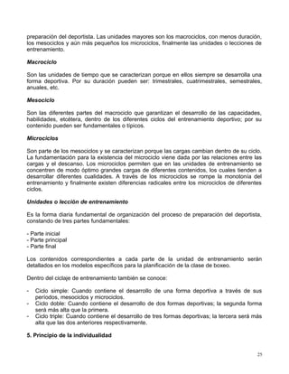 preparación del deportista. Las unidades mayores son los macrociclos, con menos duración,
los mesociclos y aún más pequeños los microciclos, finalmente las unidades o lecciones de
entrenamiento.
Macrociclo
Son las unidades de tiempo que se caracterizan porque en ellos siempre se desarrolla una
forma deportiva. Por su duración pueden ser: trimestrales, cuatrimestrales, semestrales,
anuales, etc.
Mesociclo
Son las diferentes partes del macrociclo que garantizan el desarrollo de las capacidades,
habilidades, etcétera, dentro de los diferentes ciclos del entrenamiento deportivo; por su
contenido pueden ser fundamentales o típicos.
Microciclos
Son parte de los mesociclos y se caracterizan porque las cargas cambian dentro de su ciclo.
La fundamentación para la existencia del microciclo viene dada por las relaciones entre las
cargas y el descanso. Los microciclos permiten que en las unidades de entrenamiento se
concentren de modo óptimo grandes cargas de diferentes contenidos, los cuales tienden a
desarrollar diferentes cualidades. A través de los microciclos se rompe la monotonía del
entrenamiento y finalmente existen diferencias radicales entre los microciclos de diferentes
ciclos.
Unidades o lección de entrenamiento
Es la forma diaria fundamental de organización del proceso de preparación del deportista,
constando de tres partes fundamentales:
- Parte inicial
- Parte principal
- Parte final
Los contenidos correspondientes a cada parte de la unidad de entrenamiento serán
detallados en los modelos específicos para la planificación de la clase de boxeo.
Dentro del ciclaje de entrenamiento también se conoce:
- Ciclo simple: Cuando contiene el desarrollo de una forma deportiva a través de sus
períodos, mesociclos y microciclos.
- Ciclo doble: Cuando contiene el desarrollo de dos formas deportivas; la segunda forma
será más alta que la primera.
- Ciclo triple: Cuando contiene el desarrollo de tres formas deportivas; la tercera será más
alta que las dos anteriores respectivamente.
5. Principio de la individualidad
25
 