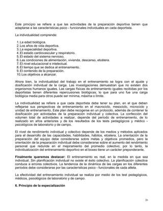 Este principio se refiere a que las actividades de la preparación deportiva tienen que
adaptarse a las características psico - funcionales individuales en cada deportista.
La individualidad comprende:
1. La edad biológica.
2. Los años de vida deportiva.
3. La especialidad deportiva.
4. El estado cardiovascular y respiratorio.
5. El estado del sistema nervioso.
6. Las condiciones de alimentación, vivienda, descanso, etcétera.
7. El nivel educacional e intelectual.
8. El tiempo que se dedica al entrenamiento.
9. El contenido de la preparación.
10.Los objetivos a alcanzar.
Ahora bien, la individualidad del trabajo en el entrenamiento se logra con el ajuste y
dosificación individual de la carga. Las investigaciones demuestran que no existen dos
organismos humanos iguales. Las cargas físicas de entrenamiento iguales recibidas por los
deportistas tienen diferentes repercusiones biológicas; lo que para uno fue una carga
biológica media para otros puede ser mínima, máxima o límite.
La individualidad se refiere a que cada deportista debe tener su plan, en el que deben
reflejarse sus perspectivas de entrenamiento en el macrociclo, mesociclo, microciclo y
unidad de entrenamiento. Este plan debe recogerse en un protocolo, además de contener la
dosificación por actividades de la preparación individual y colectiva. La confección del
volumen total de actividades a realizar, depende del período de entrenamiento, de lo
realizado en años anteriores y de los resultados de los tests pedagógicos y médico -
psicológicos de laboratorio y de campo.
El nivel de rendimiento individual y colectivo depende de los medios y métodos aplicados
para el desarrollo de las capacidades, habilidades, hábitos, etcetera. La orientación de la
preparación del equipo debe considerarse sobre metas y objetivos promedios, pero la
orientación de la preparación individual debe considerarse sobre el aumento del rendimiento
personal que redunde en el mejoramiento del promedio colectivo; por lo tanto, la
individualización del entrenamiento deportivo en el boxeo tiene un carácter preponderante.
Finalmente queremos destacar: El entrenamiento es real, en la medida en que sea
individual. Sin planificación individual no existe el éxito colectivo. La planificación colectiva
conduce a errores colectivos. La tendencia de la dinámica de las cargas en los diferentes
períodos debe considerarse por las características psico - funcionales de cada atleta.
La efectividad del entrenamiento individual se realiza por medio de los test pedagógicos,
médicos, psicológicos de laboratorio y de campo.
6. Principio de la especialización
26
 