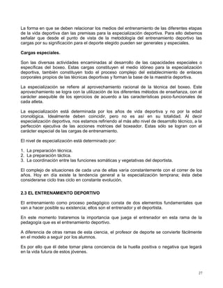 La forma en que se deben relacionar los medios del entrenamiento de las diferentes etapas
de la vida deportiva dan las premisas para la especialización deportiva. Para ello debemos
señalar que desde el punto de vista de la metodología del entrenamiento deportivo las
cargas por su significación para el deporte elegido pueden ser generales y especiales.
Cargas especiales.
Son las diversas actividades encaminadas al desarrollo de las capacidades especiales o
específicas del boxeo. Estas cargas constituyen el medio idóneo para la especialización
deportiva, también constituyen todo el proceso complejo del establecimiento de enlaces
corporales propios de las técnicas deportivas y forman la base de la maestría deportiva.
La especialización se refiere al aprovechamiento racional de la técnica del boxeo. Este
aprovechamiento se logra con la utilización de los diferentes métodos de enseñanza, con el
carácter asequible de los ejercicios de acuerdo a las características psico-funcionales de
cada atleta.
La especialización está determinada por los años de vida deportiva y no por la edad
cronológica. Idealmente deben coincidir, pero no es así en su totalidad. Al decir
especialización deportiva, nos estamos refiriendo al más alto nivel de desarrollo técnico, a la
perfección ejecutiva de las acciones motrices del boxeador. Estas sólo se logran con el
carácter especial de las cargas de entrenamiento.
El nivel de especialización está determinado por:
1. La preparación técnica.
2. La preparación táctica.
3. La coordinación entre las funciones somáticas y vegetativas del deportista.
El complejo de situaciones de cada una de ellas varía constantemente con el correr de los
años. Hoy en día existe la tendencia general a la especialización temprana; ésta debe
considerarse ciclo tras ciclo en constante evolución.
2.3 EL ENTRENAMIENTO DEPORTIVO
El entrenamiento como proceso pedagógico consta de dos elementos fundamentales que
van a hacer posible su existencia; ellos son el entrenador y el deportista.
En este momento trataremos la importancia que juega el entrenador en esta rama de la
pedagogía que es el entrenamiento deportivo.
A diferencia de otras ramas de esta ciencia, el profesor de deporte se convierte fácilmente
en el modelo a seguir por los alumnos.
Es por ello que él debe tomar plena conciencia de la huella positiva o negativa que legará
en la vida futura de estos jóvenes.
27
 