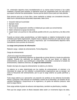 Un entrenador deportivo tiene inevitablemente en su manos seres humanos a los cuales
moldeará y formará para hacerlos un elemento social útil, preparados para una vida sana y
que sepan enfrentar las adversidades futuras que les dará el breve paso por este planeta.
Esta persona para ser un buen líder y tener mediante su trabajo una consistente dirección,
debe reunir características personales especiales, tales como:
• Vocación total por la actividad
• Ejemplo moral
• Ser educador
• Tener nivel de preparación científica e intelectual que avale sus conocimientos
• Saber cohesionar al grupo de alumnos
• Lograr hacer una química lo más perfecta posible entre él y sus alumnos y de ellos entre
sí.
Cuando se reúnan estas características, se habrá logrado un objetivo fundamental en esta
actividad pues habrá organización, respeto mutuo y deseos inmensos por cada día ser mejor
y es cuando podremos decir sin temor a equívocos, que “el entrenamiento deportivo tiene
consistencia como proceso de dirección”.
La carga como proceso de información
Relación carga - estado de entrenamiento. Forma Deportiva
Carga de entrenamiento
¿Qué es la carga de entrenamiento?
La capacidad de rendimiento deportivo se desarrolla en primer término a través de estímulos
motores. Cuando los estímulos se dosifican de forma tal que tienen un efecto de
entrenamiento, es decir, que contribuyen a desarrollar, consolidar o conservar el estado de
entrenamiento, hablamos entonces, de carga de entrenamiento.
Existen dos tipos de carga de entrenamiento: la externa y la interna.
La externa va a estar determinada por los medios de entrenamiento, el volumen y la
intensidad de carga, por los métodos y procedimientos organizativos que se escojan, así
como la frecuencia del entrenamiento, por lo que la carga externa se puede planificar y
evaluar.
Toda carga externa va a aprovechar una reacción de cambios en los sistemas funcionales
físicos y psíquicos. Esta reacción se manifiesta a través de la intensidad y el carácter de los
cambios fisiológicos y bioquímicos en el organismo y el grado de esfuerzo psíquico; esta
será la carga interna.
Esta carga señala el grado de esfuerzo del deportista y también es planificada y medible.
Para que las cargas surtan el efecto deseado debe existir un incremento lógico de estas,
28
 