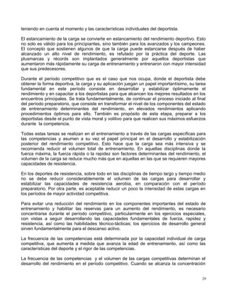 teniendo en cuenta el momento y las características individuales del deportista.
El estancamiento de la carga se convierte en estancamiento del rendimiento deportivo. Esto
no solo es válido para los principiantes, sino también para los avanzados y los campeones.
El concepto que sostienen algunos de que la carga puede estancarse después de haber
alcanzado un alto nivel de rendimiento, es refutado por la práctica del deporte. Las
plusmarcas y récords son implantados generalmente por aquellos deportistas que
aumentaron más rápidamente su carga de entrenamiento y entrenaron con mayor intensidad
que sus predecesores.
Durante el período competitivo que es el caso que nos ocupa, donde el deportista debe
obtener la forma deportiva, la carga y su aplicación juegan un papel importantísimo, su tarea
fundamental en este período consiste en desarrollar y estabilizar óptimamente el
rendimiento y en capacitar a los deportistas para que alcancen los mejores resultados en los
encuentros principales. Se trata fundamentalmente, de continuar el proceso iniciado al final
del período preparatorio, que consiste en transformar el nivel de los componentes del estado
de entrenamiento determinantes del rendimiento, en elevados rendimientos aplicando
procedimientos óptimos para ello. También es propósito de esta etapa, preparar a los
deportistas desde el punto de vista moral y volitivo para que realicen sus máximos esfuerzos
durante la competencia.
Todas estas tareas se realizan en el entrenamiento a través de las cargas específicas para
las competencias y asumen a su vez el papel principal en el desarrollo y estabilización
posterior del rendimiento competitivo. Esto hace que la carga sea más intensiva y se
recomienda reducir el volumen total de entrenamiento. En aquellas disciplinas donde la
fuerza máxima, la fuerza rápida o la rapidez son factores determinantes del rendimiento, el
volumen de la carga se reduce mucho más que en aquellas en las que se requieren mayores
capacidades de resistencia.
En los deportes de resistencia, sobre todo en las disciplinas de tiempo largo y tiempo medio
no se debe reducir considerablemente el volumen de las cargas para desarrollar y
estabilizar las capacidades de resistencia aerobia, en comparación con el período
preparatorio. Por otra parte, es aceptable reducir un poco la intensidad de estas cargas en
los períodos de mayor actividad competitiva.
Para evitar una reducción del rendimiento en los componentes importantes del estado de
entrenamiento y habilitar las reservas para un aumento del rendimiento, es necesario
concentrarse durante el período competitivo, particularmente en los ejercicios especiales,
con vistas a seguir desarrollando las capacidades fundamentales de fuerza, rapidez y
resistencia, así como las habilidades técnico-tácticas; los ejercicios de desarrollo general
sirven fundamentalmente para el descanso activo.
La frecuencia de las competencias está determinada por la capacidad individual de carga
competitiva, que aumenta a medida que avanza la edad de entrenamiento, así como las
características del deporte y el rigor de las competencias.
La frecuencia de las competencias y el volumen de las cargas competitivas determinan el
desarrollo del rendimiento en el período competitivo. Cuando se alcanza la concentración
29
 