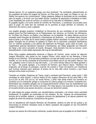 héroes épicos. En un epigrama griego nos dice Andreolo: “he combatido valientemente en
los pugilatos de todos los juegos de Grecia, en Pisa perdí una oreja, en Platea un ojo, en
Delfos me sacaron sin conocimiento”. Estas palabras reflejan la ferocidad de los combates,
pero el orgullo, y el honor con que están dichas, muestran la aspiración a fortalecer el valor,
a ser respetado por quien le conoce y a colocar en lo más alto su habilidad y mérito.
El pugilato ligado a la lucha recibió el nombre de Pancracio, y constituyó una prueba dura
para el púgil. En este tipo de combate se le permitía al púgil derribar al contrario, la
distorsión de manos y pies y golpear.
Los púgiles griegos pudieron multiplicar la frecuencia de sus combates al ser instituidos
juegos como los Pan-helénicos en el Peloponesso; los ístmicos, en Corinto; los Olímpicos,
en la Élide; los Píticos, en Delfos y los Nemeos, en la Argólida. En estos últimos ocurre el
combate entre Kreugas de Epidamio y Damóxenes de Siracusa,... el combate había durado
toda la tarde y en horas de la noche ambos púgiles habían acordado no esquivar ni parar el
golpe; Kreugas fue el primero en golpear el rostro de su oponente; prosiguió Damóxenes
con un violento puñetazo a los planos del abdomen de Kreugas, quien cayó al suelo. Los
magistrados (jueces) decidieron expulsar a Damóxenes, por haber golpeado con intención
de matar y dar como vencedor al muerto, Kreugas”. Esta decisión hoy día se conoce como
descalificación y todo atleta expulsado del ring es descalificado.
Entre otros púgiles destacados tenemos a Glauco de Corinto, quien venció en algunos
Juegos Olímpicos, dos veces en los Juegos Píticos, ocho veces en los Nemeos y otras
tantas en los ístmicos. “El le lanzaba puñetazos a la reja del arado como si su puño fuese un
martillo, en uno de los combates al encontrarse acorralado oyó la voz del padre: Glauco, hijo
mío, golpéalo como si fuera la reja del arado... y en corto tiempo Glauco le había ganado a
su rival...”. Se puede agregar, a la manera de Homero, que Glauco decía: “Hipóloco me
engendró, de él tengo mi prosapia. Cuando me mandó a Troya me advirtió con insistencia
que luchara siempre para alcanzar el precio de la más alta virtud humana y que fuera
siempre entre todos el primero...”.
También es notable Teagenes de Tasos, púgil y campeón del Pancracio, quien ganó 1 400
combates en toda Grecia, y obtuvo éxitos en los Juegos Olímpicos de los años 480 y 476
(a.n.e.).En el año 735 (a.n.e.) se funda Roma, y años más tarde entran los romanos en
contacto con la civilización griega e incorporan la cultura griega a la romana, incipiente aún.
Declinaban las ciudades griegas con el engrandecimiento romano que fue extendiendo sus
dominios a otras zonas del mundo conocido. Por esta época a los guantes se les colocaba
en la parte dorsal unas piezas de plomo, a la que se denominó cestus.
En esta etapa los juegos pierden sus características originales y se inician como actividad
profesional. El pugilato se practicaba en los coliseos, en los lugares de entrenamiento,
encima de la tumbas, etétera, y surgieron primero los gladiadores y en época posterior los
púgiles de entre los esclavos o prisioneros de guerra.
Con la decadencia del Imperio Romano de Occidente, declina el arte de los puños y se
reconocerá al armenio Veradzat como el último campeón del pugilato en los CCLXXXVII
Juegos Olímpicos.
Aunque se carece de información suficiente, puede decirse que el pugilato en la Edad Media
3
 