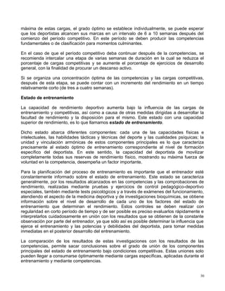 máxima de estas cargas, el grado óptimo se establece individualmente, se puede esperar
que los deportistas alcancen sus marcas en un intervalo de 6 a 10 semanas después del
comienzo del período competitivo. En este período se deben producir las competencias
fundamentales o de clasificación para momentos culminantes.
En el caso de que el período competitivo deba continuar después de la competencias, se
recomienda intercalar una etapa de varias semanas de duración en la cual se reduzca el
porcentaje de cargas competitivas y se aumente el porcentaje de ejercicios de desarrollo
general, con la finalidad de procurar un descanso activo.
Si se organiza una concentración óptima de las competencias y las cargas competitivas,
después de esta etapa, se puede contar con un incremento del rendimiento en un tiempo
relativamente corto (de tres a cuatro semanas).
Estado de entrenamiento
La capacidad de rendimiento deportivo aumenta bajo la influencia de las cargas de
entrenamiento y competitivas, así como a causa de otras medidas dirigidas a desarrollar la
facultad de rendimiento y la disposición para el mismo. Este estado con una capacidad
superior de rendimiento, es lo que llamamos estado de entrenamiento.
Dicho estado abarca diferentes componentes: cada una de las capacidades físicas e
intelectuales, las habilidades tácticas y técnicas del deporte y las cualidades psíquicas; la
unidad y vinculación armónicas de estos componentes principales es lo que caracteriza
precisamente al estado óptimo de entrenamiento correspondiente al nivel de formación
específico del deportista. En este sentido, la capacidad del deportista de movilizar
completamente todas sus reservas de rendimiento físico, mostrando su máxima fuerza de
voluntad en la competencia, desempeña un factor importante.
Para la planificación del proceso de entrenamiento es importante que el entrenador esté
constantemente informado sobre el estado de entrenamiento. Este estado se caracteriza
generalmente, por los resultados alcanzados en las competencias y las comprobaciones de
rendimiento, realizadas mediante pruebas y ejercicios de control pedagógico-deportivo
especiales, también mediante tests psicológicos y a través de exámenes del funcionamiento,
atendiendo el aspecto de la medicina deportiva y de investigaciones bioquímicas, se obtiene
información sobre el nivel de desarrollo de cada uno de los factores del estado de
entrenamiento que determinan el rendimiento. Estos controles se deben realizar con
regularidad en corto período de tiempo y de ser posible es preciso evaluarlos rápidamente e
interpretarlos cuidadosamente en unión con los resultados que se obtienen de la constante
observación por parte del entrenador, ya que sólo así es posible determinar la influencia que
ejerce el entrenamiento y las potencias y debilidades del deportista, para tomar medidas
inmediatas en el posterior desarrollo del entrenamiento.
La comparación de los resultados de estas investigaciones con los resultados de las
competencias, permite sacar conclusiones sobre el grado de unión de los componentes
principales del estado de entrenamiento bajo condiciones competitivas. Estas uniones solo
pueden llegar a consumarse óptimamente mediante cargas específicas, aplicadas durante el
entrenamiento y mediante competencias.
30
 