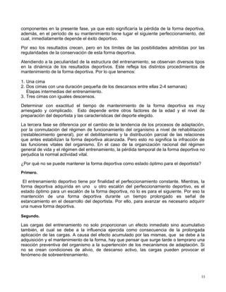 componentes en la presente fase, ya que esto significaría la pérdida de la forma deportiva,
además, en el período de su mantenimiento tiene lugar el siguiente perfeccionamiento, del
cual, inmediatamente depende el éxito deportivo.
Por eso los resultados crecen, pero en los límites de las posibilidades admitidas por las
regularidades de la conservación de esta forma deportiva.
Atendiendo a la peculiaridad de la estructura del entrenamiento, se observan diversos tipos
en la dinámica de los resultados deportivos. Este refleja los distintos procedimientos de
mantenimiento de la forma deportiva. Por lo que tenemos:
1. Una cima
2. Dos cimas con una duración pequeña de los descansos entre ellas 2-4 semanas)
Etapas intermedias del entrenamiento.
3. Tres cimas con iguales descensos.
Determinar con exactitud el tiempo de mantenimiento de la forma deportiva es muy
arriesgado y complicado. Esto depende entre otros factores de la edad y el nivel de
preparación del deportista y las características del deporte elegido.
La tercera fase se diferencia por el cambio de la tendencia de los procesos de adaptación,
por la conmutación del régimen de funcionamiento del organismo a nivel de rehabilitación
(restablecimiento general), por el debilitamiento y la distribución parcial de las relaciones
que antes estabilizan la forma deportiva alcanzada. Pero esto no significa la infracción de
las funciones vitales del organismo. En el caso de la organización racional del régimen
general de vida y el régimen del entrenamiento, la pérdida temporal de la forma deportiva no
perjudica la normal actividad vital.
¿Por qué no se puede mantener la forma deportiva como estado óptimo para el deportista?
Primero.
El entrenamiento deportivo tiene por finalidad el perfeccionamiento constante. Mientras, la
forma deportiva adquirida en uno u otro escalón del perfeccionamiento deportivo, es el
estado óptimo para un escalón de la forma deportiva, no lo es para el siguiente. Por eso la
mantención de una forma deportiva durante un tiempo prolongado es señal de
estancamiento en el desarrollo del deportista. Por ello, para avanzar es necesario adquirir
una nueva forma deportiva.
Segundo.
Las cargas del entrenamiento no solo proporcionan un efecto inmediato sino acumulativo
también, el cual se debe a la influencia ejercida como consecuencia de la prolongada
aplicación de las cargas. A causa del efecto acumulado por las mismas, que se debe a la
adquisición y el mantenimiento de la forma, hay que pensar que surge tarde o temprano una
reacción preventiva del organismo a la supertención de los mecanismos de adaptación. Si
no se crean condiciones de alivio, de descanso activo, las cargas pueden provocar el
fenómeno de sobreentrenamiento.
33
 
