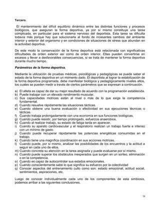 Tercero.
El mantenimiento del difícil equilibrio dinámico entre las distintas funciones y procesos
biológicos, que aseguran la forma deportiva, ya por sí mismo constituye una tarea
complicada, en particular para el sistema nervioso del deportista. Esta tarea se dificulta
todavía más porque hay que solucionarla al fondo de incesantes cambios del ambiente
interior y exterior del organismo y en condiciones de situaciones de stress que abundan en
la actividad deportiva.
De este modo la conservación de la forma deportiva está relacionada con significativas
dificultades de orden exterior así como de orden interior. Ellas pueden convertirse en
excesos y llevar a desfavorables consecuencias, si se trata de mantener la forma deportiva
durante mucho tiempo.
Parámetros de la forma deportiva.
Mediante la utilización de pruebas médicas, psicológicas y pedagógicas se puede saber el
estado de la forma deportiva en un momento dado. El deportista al lograr la estabilización de
la forma deportiva programada, debe manifestar biológica y pedagógicamente niveles altos,
los cuales se pueden medir a través de ciertos parámetros que se expresan a continuación.
a) El atleta es capaz de dar su mejor resultado de acuerdo con la programación establecida.
b) Puede trabajar con un elevado rendimiento muscular.
c) Sus capacidades motrices están al nivel o más de lo que exige la competencia
fundamental.
d) Cuando resuelve rápidamente las situaciones tácticas.
e) Cuando obtiene una buena evaluación o efectividad en sus ejecuciones técnicas o
tácticas.
f) Cuando trabaja prolongadamente con una economía en sus funciones biológicas.
g) Cuando puede resistir, por tiempo prolongado, esfuerzos anaerobios.
h) Cuando al realizar trabajo, su estado de fatiga tarda en aparecer.
i) Cuando su aparato cardiovascular y el respiratorio realizan un trabajo fuerte e intenso
con un mínimo de gasto.
j) Cuando puede recuperar rápidamente las potencias energéticas consumidas en el
trabajo.
k) Cuando tiene una magnífica coordinación en sus acciones motrices.
l) Cuando puede, por sí mismo, analizar las posibilidades de los encuentros y la actitud a
seguir en cada uno de ellos.
m) Cuando concreta su atención en la tarea asignada y puede evaluarse por sí mismo.
n) Cuando puede superar los obstáculos inesperados que surgen en un sorteo, eliminación
o en la competencia.
o) Cuando es capaz de autocontrolar sus estados emocionales.
p) Cuando conscientemente sabe lo que significa su esfuerzo por la colectividad
q) Conocer aspectos del entrenamiento culto como son: estado emocional, actitud social,
sentimientos, aspiraciones, etc.
Luego de conocer individualmente cada uno de los componentes de esta simbiosis,
podemos arribar a las siguientes conclusiones.
34
 