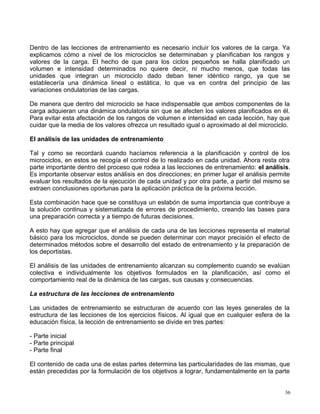 Dentro de las lecciones de entrenamiento es necesario incluir los valores de la carga. Ya
explicamos cómo a nivel de los microciclos se determinaban y planificaban los rangos y
valores de la carga. El hecho de que para los ciclos pequeños se halla planificado un
volumen e intensidad determinados no quiere decir, ni mucho menos, que todas las
unidades que integran un microciclo dado deban tener idéntico rango, ya que se
establecería una dinámica lineal o estática, lo que va en contra del principio de las
variaciones ondulatorias de las cargas.
De manera que dentro del microciclo se hace indispensable que ambos componentes de la
carga adquieran una dinámica ondulatoria sin que se afecten los valores planificados en él.
Para evitar esta afectación de los rangos de volumen e intensidad en cada lección, hay que
cuidar que la media de los valores ofrezca un resultado igual o aproximado al del microciclo.
El análisis de las unidades de entrenamiento
Tal y como se recordará cuando hacíamos referencia a la planificación y control de los
microciclos, en estos se recogía el control de lo realizado en cada unidad. Ahora resta otra
parte importante dentro del proceso que rodea a las lecciones de entrenamiento: el análisis.
Es importante observar estos análisis en dos direcciones; en primer lugar el análisis permite
evaluar los resultados de la ejecución de cada unidad y por otra parte, a partir del mismo se
extraen conclusiones oportunas para la aplicación práctica de la próxima lección.
Esta combinación hace que se constituya un eslabón de suma importancia que contribuye a
la solución continua y sistematizada de errores de procedimiento, creando las bases para
una preparación correcta y a tiempo de futuras decisiones.
A esto hay que agregar que el análisis de cada una de las lecciones representa el material
básico para los microciclos, donde se pueden determinar con mayor precisión el efecto de
determinados métodos sobre el desarrollo del estado de entrenamiento y la preparación de
los deportistas.
El análisis de las unidades de entrenamiento alcanzan su complemento cuando se evalúan
colectiva e individualmente los objetivos formulados en la planificación, así como el
comportamiento real de la dinámica de las cargas, sus causas y consecuencias.
La estructura de las lecciones de entrenamiento
Las unidades de entrenamiento se estructuran de acuerdo con las leyes generales de la
estructura de las lecciones de los ejercicios físicos. Al igual que en cualquier esfera de la
educación física, la lección de entrenamiento se divide en tres partes:
- Parte inicial
- Parte principal
- Parte final
El contenido de cada una de estas partes determina las particularidades de las mismas, que
están precedidas por la formulación de los objetivos a lograr, fundamentalmente en la parte
36
 