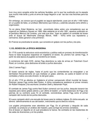 tuvo muy poco acogida entre los señores feudales, por lo que fue sustituido por la espada
que mucho más tarde y junto al arma de fuego llegaron a ser las dos vías favoritas para los
duelos.
Sin embargo, se conoce que el pugilato se seguía ejercitando, pues por el año 1 400 había
en un pueblo de Italia, un profesor (Bernardo) que instruía, y además actuaba como árbitro y
organizador.
Ya en plena Edad Moderna, se han encontrado datos sobre una competencia que se
organizó en Salisbury Square en 1660. Más adelante en el año 1681, aparece publicado en
el periódico Mercury de Londres, una nota que dice: “Ayer se celebró un combate de boxeo
ante el duque de Albermarle (George Monck, 1608 - 1670) entre sus reposteros y
carniceros; éstos ganaron a los primeros”.
En Francia se practicaba la savate, que consistía en golpes con los puños y los pies.
1.3 EL BOXEO EN LA ÉPOCA MODERNA.
En 1719 cuando la estructura socio-económica y política está en proceso de transformación
hacia la base burguesa reaparece en Inglaterra el boxeo. Su pionero fue James Figg. A
partir de esta época el pugilato se transforma en boxeo.
A comienzos del siglo XVIII, James Figg abandona su sala de armas en Totenham Court
Road, en Londres, para dedicarse al boxeo a puños desnudos.
(foto 2 James Figg )
El boxeo carecía de reglas, hasta el punto que los contendientes se empujaban y se
derribaban frecuentemente sin que mediase un golpe; además, se usaba el bastón en los
combates y había una sola división, la del gran peso.
En el año 1719 se efectúa en Inglaterra el primer campeonato oficial mundial de boxeo.
Participó James Figg contra Ned Sutton. A dicha competencia asistieron el primer ministro
Sir Robert Walpole y los escritores Jonathan Swift y Alexander Pope.
El combate de James Figg contra Ned Sutton comenzó con los puños, después tomaron las
espadas para darse golpes planos y por último el bastón; un fuerte bastonazo de Figg a las
piernas de su contrario puso fin al combate, coronándose James Figg como el primer
campeón del mundo de los puños desnudos.
El nuevo campeón abrió una escuela de boxeo para la nobleza inglesa. En dicha escuela se
eliminó definitivamente el uso del bastón, instrumento que le diera la victoria.
Los púgiles principiantes eran atendidos por Figg. En el gimnasio y después de cada
combate, se producía un análisis del maestro, para corregir los errores cometidos.
Era el boxeo un deporte en el cual prevalecía la fuerza. Se combatía en las trastiendas de
las salas de diversiones y en los prados.
4
 