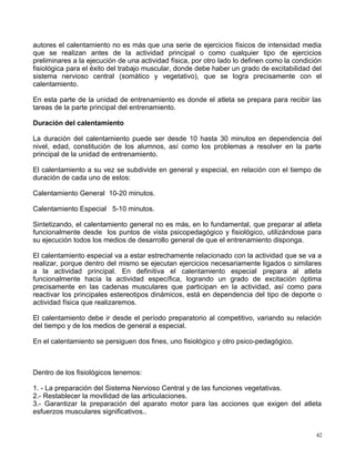 autores el calentamiento no es más que una serie de ejercicios físicos de intensidad media
que se realizan antes de la actividad principal o como cualquier tipo de ejercicios
preliminares a la ejecución de una actividad física, por otro lado lo definen como la condición
fisiológica para el éxito del trabajo muscular, donde debe haber un grado de excitabilidad del
sistema nervioso central (somático y vegetativo), que se logra precisamente con el
calentamiento.
En esta parte de la unidad de entrenamiento es donde el atleta se prepara para recibir las
tareas de la parte principal del entrenamiento.
Duración del calentamiento
La duración del calentamiento puede ser desde 10 hasta 30 minutos en dependencia del
nivel, edad, constitución de los alumnos, así como los problemas a resolver en la parte
principal de la unidad de entrenamiento.
El calentamiento a su vez se subdivide en general y especial, en relación con el tiempo de
duración de cada uno de estos:
Calentamiento General 10-20 minutos.
Calentamiento Especial 5-10 minutos.
Sintetizando, el calentamiento general no es más, en lo fundamental, que preparar al atleta
funcionalmente desde los puntos de vista psicopedagógico y fisiológico, utilizándose para
su ejecución todos los medios de desarrollo general de que el entrenamiento disponga.
El calentamiento especial va a estar estrechamente relacionado con la actividad que se va a
realizar, porque dentro del mismo se ejecutan ejercicios necesariamente ligados o similares
a la actividad principal. En definitiva el calentamiento especial prepara al atleta
funcionalmente hacia la actividad específica, logrando un grado de excitación óptima
precisamente en las cadenas musculares que participan en la actividad, así como para
reactivar los principales estereotipos dinámicos, está en dependencia del tipo de deporte o
actividad física que realizaremos.
El calentamiento debe ir desde el período preparatorio al competitivo, variando su relación
del tiempo y de los medios de general a especial.
En el calentamiento se persiguen dos fines, uno fisiológico y otro psico-pedagógico.
Dentro de los fisiológicos tenemos:
1. - La preparación del Sistema Nervioso Central y de las funciones vegetativas.
2.- Restablecer la movilidad de las articulaciones.
3.- Garantizar la preparación del aparato motor para las acciones que exigen del atleta
esfuerzos musculares significativos..
42
 
