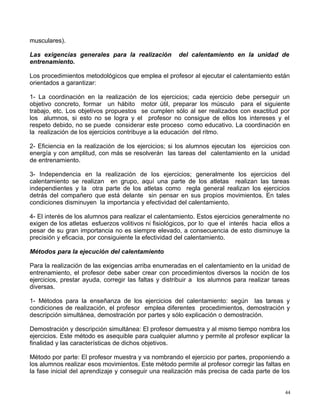 musculares).
Las exigencias generales para la realización del calentamiento en la unidad de
entrenamiento.
Los procedimientos metodológicos que emplea el profesor al ejecutar el calentamiento están
orientados a garantizar:
1- La coordinación en la realización de los ejercicios; cada ejercicio debe perseguir un
objetivo concreto, formar un hábito motor útil, preparar los músculo para el siguiente
trabajo, etc. Los objetivos propuestos se cumplen sólo al ser realizados con exactitud por
los alumnos, si esto no se logra y el profesor no consigue de ellos los intereses y el
respeto debido, no se puede considerar este proceso como educativo. La coordinación en
la realización de los ejercicios contribuye a la educación del ritmo.
2- Eficiencia en la realización de los ejercicios; si los alumnos ejecutan los ejercicios con
energía y con amplitud, con más se resolverán las tareas del calentamiento en la unidad
de entrenamiento.
3- Independencia en la realización de los ejercicios; generalmente los ejercicios del
calentamiento se realizan en grupo, aquí una parte de los atletas realizan las tareas
independientes y la otra parte de los atletas como regla general realizan los ejercicios
detrás del compañero que está delante sin pensar en sus propios movimientos. En tales
condiciones disminuyen la importancia y efectividad del calentamiento.
4- El interés de los alumnos para realizar el calentamiento. Estos ejercicios generalmente no
exigen de los atletas esfuerzos volitivos ni fisiológicos, por lo que el interés hacia ellos a
pesar de su gran importancia no es siempre elevado, a consecuencia de esto disminuye la
precisión y eficacia, por consiguiente la efectividad del calentamiento.
Métodos para la ejecución del calentamiento
Para la realización de las exigencias arriba enumeradas en el calentamiento en la unidad de
entrenamiento, el profesor debe saber crear con procedimientos diversos la noción de los
ejercicios, prestar ayuda, corregir las faltas y distribuir a los alumnos para realizar tareas
diversas.
1- Métodos para la enseñanza de los ejercicios del calentamiento: según las tareas y
condiciones de realización, el profesor emplea diferentes procedimientos, demostración y
descripción simultánea, demostración por partes y sólo explicación o demostración.
Demostración y descripción simultánea: El profesor demuestra y al mismo tiempo nombra los
ejercicios. Este método es asequible para cualquier alumno y permite al profesor explicar la
finalidad y las características de dichos objetivos.
Método por parte: El profesor muestra y va nombrando el ejercicio por partes, proponiendo a
los alumnos realizar esos movimientos. Este método permite al profesor corregir las faltas en
la fase inicial del aprendizaje y conseguir una realización más precisa de cada parte de los
44
 