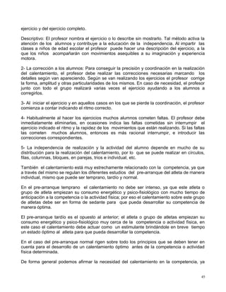 ejercicio y del ejercicio completo.
Descriptivo: El profesor nombra el ejercicio o lo describe sin mostrarlo. Tal método activa la
atención de los alumnos y contribuye a la educación de la independencia. Al impartir las
clases a niños de edad escolar el profesor puede hacer una descripción del ejercicio, a la
que los niños acompañarán con movimientos asequibles a su imaginación y experiencia
motora.
2- La corrección a los alumnos: Para conseguir la precisión y coordinación en la realización
del calentamiento, el profesor debe realizar las correcciones necesarias marcando los
detalles según van apareciendo. Según se van realizando los ejercicios el profesor corrige
la forma, amplitud y otras particularidades de los mismos. En caso de necesidad, el profesor
junto con todo el grupo realizará varias veces el ejercicio ayudando a los alumnos a
corregirlos.
3- Al iniciar el ejercicio y en aquellos casos en los que se pierde la coordinación, el profesor
comienza a contar indicando el ritmo correcto.
4- Habitualmente al hacer los ejercicios muchos alumnos cometen faltas. El profesor debe
inmediatamente eliminarlas, en ocasiones indica las faltas cometidas sin interrumpir el
ejercicio indicado el ritmo y la rapidez de los movimientos que están realizando. Si las faltas
las cometen muchos alumnos, entonces es más racional interrumpir, e introducir las
correcciones correspondientes.
5- La independencia de realización y la actividad del alumno depende en mucho de su
distribución para la realización del calentamiento, por lo que se puede realizar en círculos,
filas, columnas, bloques, en parejas, trios e individual, etc.
También el calentamiento está muy estrechamente relacionado con la competencia, ya que
a través del mismo se regulan los diferentes estudios del pre-arranque del atleta de manera
individual, mismo que puede ser temprano, tardío y normal.
En el pre-arranque temprano el calentamiento no debe ser intenso, ya que este atleta o
grupo de atleta empiezan su consumo energético y psico-fisiológico con mucho tiempo de
anticipación a la competencia o la actividad física; por eso el calentamiento sobre este grupo
de atletas debe ser en forma de sedante para que pueda desarrollar su competencia de
manera óptima.
El pre-arranque tardío es el opuesto al anterior; el atleta o grupo de atletas empiezan su
consumo energético y psico-fisiológico muy cerca de la competencia o actividad física, en
este caso el calentamiento debe actuar como un estimulante brindándole en breve tiempo
un estado óptimo al atleta para que pueda desarrollar la competencia.
En el caso del pre-arranque normal rigen sobre todo los principios que se deben tener en
cuenta para el desarrollo de un calentamiento óptimo antes de la competencia o actividad
física determinada.
De forma general podemos afirmar la necesidad del calentamiento en la competencia, ya
45
 