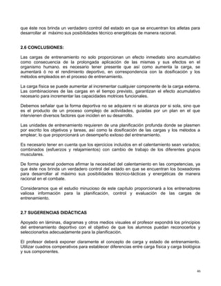que éste nos brinda un verdadero control del estado en que se encuentran los atletas para
desarrollar al máximo sus posibilidades técnico energéticas de manera racional.
2.6 CONCLUSIONES:
Las cargas de entrenamiento no solo proporcionan un efecto inmediato sino acumulativo
como consecuencia de la prolongada aplicación de las mismas y sus efectos en el
organismo humano. es necesario tener presente que así como aumenta la carga, se
aumentará ó no el rendimiento deportivo, en correspondencia con la dosificación y los
métodos empleados en el proceso de entrenamiento.
La carga física se puede aumentar al incrementar cualquier componente de la carga externa.
Las combinaciones de las cargas en el tiempo previsto, garantizan el efecto acumulativo
necesario para incrementar las capacidades motrices funcionales.
Debemos señalar que la forma deportiva no se adquiere ni se alcanza por si sola, sino que
es el producto de un proceso complejo de actividades, guiadas por un plan en el que
intervienen diversos factores que inciden en su desarrollo.
Las unidades de entrenamiento requieren de una planificación profunda donde se plasmen
por escrito los objetivos y tareas, así como la dosificación de las cargas y los métodos a
emplear; lo que proporcionará un desempeño exitoso del entrenamiento.
Es necesario tener en cuenta que los ejercicios incluidos en el calentamiento sean variados;
combinados (esfuerzos y relajamientos) con cambio de trabajo de los diferentes grupos
musculares.
De forma general podemos afirmar la necesidad del calentamiento en las competencias, ya
que éste nos brinda un verdadero control del estado en que se encuentran los boxeadores
para desarrollar al máximo sus posibilidades técnico-tácticas y energéticas de manera
racional en el combate.
Consideramos que el estudio minucioso de este capítulo proporcionará a los entrenadores
valiosa información para la planificación, control y evaluación de las cargas de
entrenamiento.
2.7 SUGERENCIAS DIDÁCTICAS
Apoyado en láminas, diagramas y otros medios visuales el profesor expondrá los principios
del entrenamiento deportivo con el objetivo de que los alumnos puedan reconocerlos y
seleccionarlos adecuadamente para la planificación.
El profesor deberá exponer claramente el concepto de carga y estado de entrenamiento.
Utilizar cuadros comperativos para establecer diferencias entre carga física y carga biológica
y sus componentes.
46
 