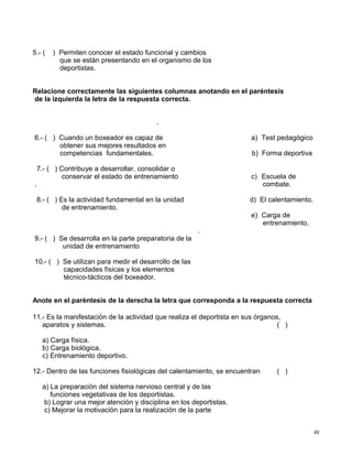 5.- ( ) Permiten conocer el estado funcional y cambios
que se están presentando en el organismo de los
deportistas.
Relacione correctamente las siguientes columnas anotando en el paréntesis
de la izquierda la letra de la respuesta correcta.
.
6.- ( ) Cuando un boxeador es capaz de
obtener sus mejores resultados en
competencias fundamentales.
a) Test pedagógico
b) Forma deportiva
7.- ( ) Contribuye a desarrollar, consolidar o
conservar el estado de entrenamiento
.
c) Escuela de
combate.
8.- ( ) Es la actividad fundamental en la unidad d) El calentamiento.
de entrenamiento.
e) Carga de
entrenamiento.
9.- ( ) Se desarrolla en la parte preparatoria de la
unidad de entrenamiento
.
10.- ( ) Se utilizan para medir el desarrollo de las
capacidades físicas y los elementos
técnico-tácticos del boxeador.
Anote en el paréntesis de la derecha la letra que corresponda a la respuesta correcta
11.- Es la manifestación de la actividad que realiza el deportista en sus órganos,
aparatos y sistemas. ( )
a) Carga física.
b) Carga biológica.
c) Entrenamiento deportivo.
12.- Dentro de las funciones fisiológicas del calentamiento, se encuentran ( )
a) La preparación del sistema nervioso central y de las
funciones vegetativas de los deportistas.
b) Lograr una mejor atención y disciplina en los deportistas.
c) Mejorar la motivación para la realización de la parte
48
 