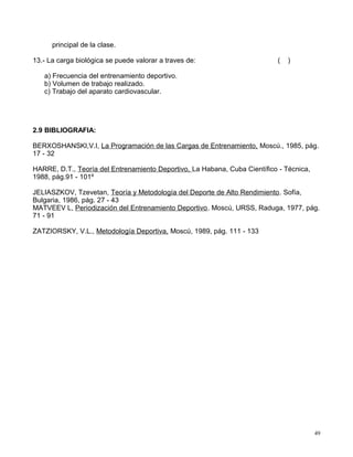 principal de la clase.
13.- La carga biológica se puede valorar a traves de: ( )
a) Frecuencia del entrenamiento deportivo.
b) Volumen de trabajo realizado.
c) Trabajo del aparato cardiovascular.
2.9 BIBLIOGRAFIA:
BERXOSHANSKI,V.I, La Programación de las Cargas de Entrenamiento, Moscú., 1985, pág.
17 - 32
HARRE, D.T., Teoría del Entrenamiento Deportivo, La Habana, Cuba Científico - Técnica,
1988, pág.91 - 101º
JELIASZKOV, Tzevetan, Teoría y Metodología del Deporte de Alto Rendimiento. Sofía,
Bulgaria, 1986, pág. 27 - 43
MATVEEV L, Periodización del Entrenamiento Deportivo. Moscú, URSS, Raduga, 1977, pág.
71 - 91
ZATZIORSKY, V.L., Metodología Deportiva, Moscú, 1989, pág. 111 - 133
49
 