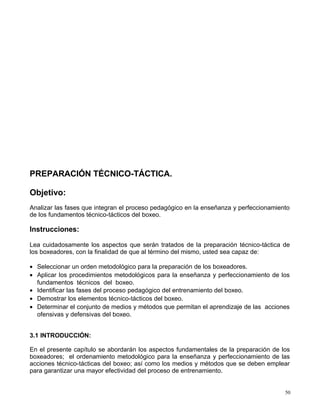 PREPARACIÓN TÉCNICO-TÁCTICA.
Objetivo:
Analizar las fases que integran el proceso pedagógico en la enseñanza y perfeccionamiento
de los fundamentos técnico-tácticos del boxeo.
Instrucciones:
Lea cuidadosamente los aspectos que serán tratados de la preparación técnico-táctica de
los boxeadores, con la finalidad de que al término del mismo, usted sea capaz de:
• Seleccionar un orden metodológico para la preparación de los boxeadores.
• Aplicar los procedimientos metodológicos para la enseñanza y perfeccionamiento de los
fundamentos técnicos del boxeo.
• Identificar las fases del proceso pedagógico del entrenamiento del boxeo.
• Demostrar los elementos técnico-tácticos del boxeo.
• Determinar el conjunto de medios y métodos que permitan el aprendizaje de las acciones
ofensivas y defensivas del boxeo.
3.1 INTRODUCCIÓN:
En el presente capítulo se abordarán los aspectos fundamentales de la preparación de los
boxeadores; el ordenamiento metodológico para la enseñanza y perfeccionamiento de las
acciones técnico-tácticas del boxeo; así como los medios y métodos que se deben emplear
para garantizar una mayor efectividad del proceso de entrenamiento.
50
 