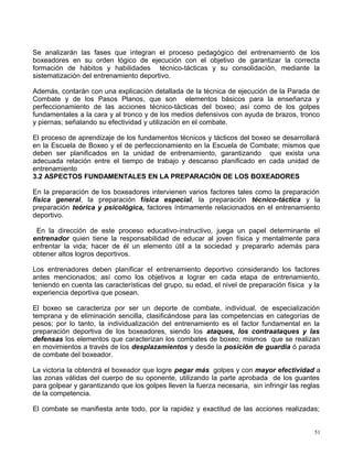 Se analizarán las fases que integran el proceso pedagógico del entrenamiento de los
boxeadores en su orden lógico de ejecución con el objetivo de garantizar la correcta
formación de hábitos y habilidades técnico-tácticas y su consolidación, mediante la
sistematización del entrenamiento deportivo.
Además, contarán con una explicación detallada de la técnica de ejecución de la Parada de
Combate y de los Pasos Planos, que son elementos básicos para la enseñanza y
perfeccionamiento de las acciones técnico-tácticas del boxeo; así como de los golpes
fundamentales a la cara y al tronco y de los medios defensivos con ayuda de brazos, tronco
y piernas; señalando su efectividad y utilización en el combate.
El proceso de aprendizaje de los fundamentos técnicos y tácticos del boxeo se desarrollará
en la Escuela de Boxeo y el de perfeccionamiento en la Escuela de Combate; mismos que
deben ser planificados en la unidad de entrenamiento, garantizando que exista una
adecuada relación entre el tiempo de trabajo y descanso planificado en cada unidad de
entrenamiento
3.2 ASPECTOS FUNDAMENTALES EN LA PREPARACIÓN DE LOS BOXEADORES
En la preparación de los boxeadores intervienen varios factores tales como la preparación
física general, la preparación física especial, la preparación técnico-táctica y la
preparación teórica y psicológica, factores íntimamente relacionados en el entrenamiento
deportivo.
En la dirección de este proceso educativo-instructivo, juega un papel determinante el
entrenador quien tiene la responsabilidad de educar al joven física y mentalmente para
enfrentar la vida; hacer de él un elemento útil a la sociedad y prepararlo además para
obtener altos logros deportivos.
Los entrenadores deben planificar el entrenamiento deportivo considerando los factores
antes mencionados; así como los objetivos a lograr en cada etapa de entrenamiento,
teniendo en cuenta las características del grupo, su edad, el nivel de preparación física y la
experiencia deportiva que posean.
El boxeo se caracteriza por ser un deporte de combate, individual, de especialización
temprana y de eliminación sencilla, clasificándose para las competencias en categorías de
pesos; por lo tanto, la individualización del entrenamiento es el factor fundamental en la
preparación deportiva de los boxeadores, siendo los ataques, los contraataques y las
defensas los elementos que caracterizan los combates de boxeo; mismos que se realizan
en movimientos a través de los desplazamientos y desde la posición de guardia ó parada
de combate del boxeador.
La victoria la obtendrá el boxeador que logre pegar más golpes y con mayor efectividad a
las zonas válidas del cuerpo de su oponente, utilizando la parte aprobada de los guantes
para golpear y garantizando que los golpes lleven la fuerza necesaria, sin infringir las reglas
de la competencia.
El combate se manifiesta ante todo, por la rapidez y exactitud de las acciones realizadas;
51
 