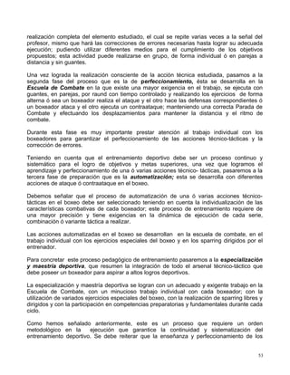 realización completa del elemento estudiado, el cual se repite varias veces a la señal del
profesor, mismo que hará las correcciones de errores necesarias hasta lograr su adecuada
ejecución; pudiendo utilizar diferentes medios para el cumplimiento de los objetivos
propuestos; esta actividad puede realizarse en grupo, de forma individual ó en parejas a
distancia y sin guantes.
Una vez lograda la realización consciente de la acción técnica estudiada, pasamos a la
segunda fase del proceso que es la de perfeccionamiento, ésta se desarrolla en la
Escuela de Combate en la que existe una mayor exigencia en el trabajo, se ejecuta con
guantes, en parejas, por raund con tiempo controlado y realizando los ejercicios de forma
alterna ó sea un boxeador realiza el ataque y el otro hace las defensas correspondientes ó
un boxeador ataca y el otro ejecuta un contraataque; manteniendo una correcta Parada de
Combate y efectuando los desplazamientos para mantener la distancia y el ritmo de
combate.
Durante esta fase es muy importante prestar atención al trabajo individual con los
boxeadores para garantizar el perfeccionamiento de las acciones técnico-tácticas y la
corrección de errores.
Teniendo en cuenta que el entrenamiento deportivo debe ser un proceso continuo y
sistemático para el logro de objetivos y metas superiores, una vez que logramos el
aprendizaje y perfeccionamiento de una ó varias acciones técnico- tácticas, pasaremos a la
tercera fase de preparación que es la automatización; esta se desarrolla con diferentes
acciones de ataque ó contraataque en el boxeo.
Debemos señalar que el proceso de automatización de una ó varias acciones técnico-
tácticas en el boxeo debe ser seleccionado teniendo en cuenta la individualización de las
características combativas de cada boxeador; este proceso de entrenamiento requiere de
una mayor precisión y tiene exigencias en la dinámica de ejecución de cada serie,
combinación ó variante táctica a realizar.
Las acciones automatizadas en el boxeo se desarrollan en la escuela de combate, en el
trabajo individual con los ejercicios especiales del boxeo y en los sparring dirigidos por el
entrenador.
Para concretar este proceso pedagógico de entrenamiento pasaremos a la especialización
y maestría deportiva, que resumen la integración de todo el arsenal técnico-táctico que
debe poseer un boxeador para aspirar a altos logros deportivos.
La especialización y maestría deportiva se logran con un adecuado y exigente trabajo en la
Escuela de Combate, con un minucioso trabajo individual con cada boxeador; con la
utilización de variados ejercicios especiales del boxeo, con la realización de sparring libres y
dirigidos y con la participación en competencias preparatorias y fundamentales durante cada
ciclo.
Como hemos señalado anteriormente, este es un proceso que requiere un orden
metodológico en la ejecución que garantice la continuidad y sistematización del
entrenamiento deportivo. Se debe reiterar que la enseñanza y perfeccionamiento de los
53
 