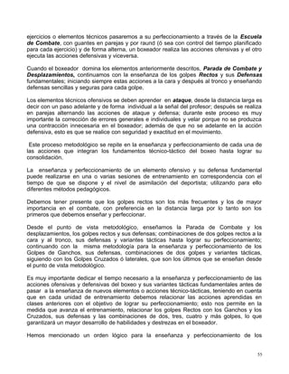 ejercicios o elementos técnicos pasaremos a su perfeccionamiento a través de la Escuela
de Combate, con guantes en parejas y por raund (ó sea con control del tiempo planificado
para cada ejercicio) y de forma alterna, un boxeador realiza las acciones ofensivas y el otro
ejecuta las acciones defensivas y viceversa.
Cuando el boxeador domina los elementos anteriormente descritos, Parada de Combate y
Desplazamientos, continuamos con la enseñanza de los golpes Rectos y sus Defensas
fundamentales; iniciando siempre estas acciones a la cara y después al tronco y enseñando
defensas sencillas y seguras para cada golpe.
Los elementos técnicos ofensivos se deben aprender en ataque, desde la distancia larga es
decir con un paso adelante y de forma individual a la señal del profesor; después se realiza
en parejas alternando las acciones de ataque y defensa; durante este proceso es muy
importante la corrección de errores generales e individuales y velar porque no se produzca
una contracción innecesaria en el boxeador; además de que no se adelante en la acción
defensiva, esto es que se realice con seguridad y exactitud en el movimiento.
Este proceso metodológico se repite en la enseñanza y perfeccionamiento de cada una de
las acciones que integran los fundamentos técnico-táctico del boxeo hasta lograr su
consolidación.
La enseñanza y perfeccionamiento de un elemento ofensivo y su defensa fundamental
puede realizarse en una o varias sesiones de entrenamiento en correspondencia con el
tiempo de que se dispone y el nivel de asimilación del deportista; utilizando para ello
diferentes métodos pedagógicos.
Debemos tener presente que los golpes rectos son los más frecuentes y los de mayor
importancia en el combate, con preferencia en la distancia larga por lo tanto son los
primeros que debemos enseñar y perfeccionar.
Desde el punto de vista metodológico, enseñamos la Parada de Combate y los
desplazamientos, los golpes rectos y sus defensas; combinaciones de dos golpes rectos a la
cara y al tronco, sus defensas y variantes tácticas hasta lograr su perfeccionamiento;
continuando con la misma metodología para la enseñanza y perfeccionamiento de los
Golpes de Ganchos, sus defensas, combinaciones de dos golpes y variantes tácticas,
siguiendo con los Golpes Cruzados ó laterales, que son los últimos que se enseñan desde
el punto de vista metodológico.
Es muy importante dedicar el tiempo necesario a la enseñanza y perfeccionamiento de las
acciones ofensivas y defensivas del boxeo y sus variantes tácticas fundamentales antes de
pasar a la enseñanza de nuevos elementos o acciones técnico-tácticas, teniendo en cuenta
que en cada unidad de entrenamiento debemos relacionar las acciones aprendidas en
clases anteriores con el objetivo de lograr su perfeccionamiento; esto nos permite en la
medida que avanza el entrenamiento, relacionar los golpes Rectos con los Ganchos y los
Cruzados, sus defensas y las combinaciones de dos, tres, cuatro y más golpes, lo que
garantizará un mayor desarrollo de habilidades y destrezas en el boxeador.
Hemos mencionado un orden lógico para la enseñanza y perfeccionamiento de los
55
 