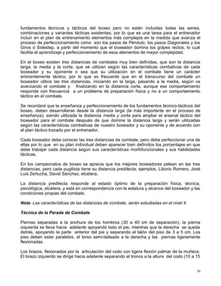 fundamentos técnicos y tácticos del boxeo pero no están incluidas todas las series,
combinaciones y variantes tácticas existentes; por lo que es una tarea para el entrenador
incluir en el plan de entrenamiento elementos más complejos en la medida que avanza el
proceso de perfeccionamiento como son los pasos de Péndulo, los pasos Diagonales y los
Giros ó Sidestep, a partir del momento que el boxeador domina los golpes rectos, lo cual
facilita el aprendizaje y perfeccionamiento de esos elementos de mayor complejidad.
En el boxeo existen tres distancias de combates muy bien definidas, que son la distancia
larga, la media y la corta; que se utilizan según las características combativas de cada
boxeador y su oponente o sea que su utilización en el combate tiene un carácter
eminentemente táctico, por lo que es frecuente que en el transcurso del combate un
boxeador utilice las tres distancias, iniciando en la larga, pasando a la media, según va
avanzando el combate y finalizando en la distancia corta, aunque ese comportamiento
responde con frecuencia a un problema de preparación física y no a un comportamiento
táctico en el combate.
Se recordará que la enseñanza y perfeccionamiento de los fundamentos técnico-tácticos del
boxeo, deben desarrollarse desde la distancia larga (la más importante en el proceso de
enseñanza); siendo utilizada la distancia media y corta para ampliar el arsenal táctico del
boxeador para el combate después de que domine la distancia larga y serán utilizadas
según las características combativas de nuestro boxeador y su oponente y de acuerdo con
el plan táctico trazado por el entrenador.
Cada boxeador debe conocer las tres distancias de combate, pero debe perfeccionar una de
ellas por lo que en su plan individual deben aparecer bien definidos los porcentajes en que
debe trabajar cada distancia según sus características morfofuncionales y sus habilidades
tácticas.
En los campeonatos de boxeo se aprecia que los mejores boxeadores pelean en las tres
distancias, pero cada pugilista tiene su distancia predilecta; ejemplos, Liborio Romero, José
Luis Zertucha, David Sánchez, etcétera.
La distancia predilecta responde al estado óptimo de la preparación física, técnica,
psicológica, etcétera, y está en correspondencia con la estatura y alcance del boxeador y las
condiciones propias del combate.
Nota: Las características de las distancias de combate, serán estudiadas en el nivel 4.
Técnica de la Parada de Combate
Piernas separadas a la anchura de los hombros (30 a 40 cm de separación), la pierna
izquierda se lleva hacia adelante apoyando todo el pie, mientras que la derecha se queda
detrás, apoyando la parte anterior del pie y separando el talón del piso de 3 a 5 cm. Los
pies deben estar paralelos, el torso semi-ladeado a la derecha y las piernas ligeramente
flexionadas.
Los brazos, flexionados por la articulación del codo con ligera flexión palmar de la muñeca.
El brazo izquierdo se dirige hacia adelante separando el tronco a la altura del codo (10 a 15
56
 