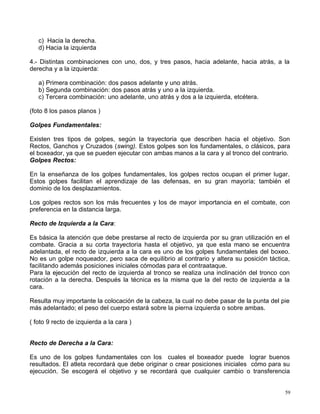 c) Hacia la derecha.
d) Hacia la izquierda
4.- Distintas combinaciones con uno, dos, y tres pasos, hacia adelante, hacia atrás, a la
derecha y a la izquierda:
a) Primera combinación: dos pasos adelante y uno atrás.
b) Segunda combinación: dos pasos atrás y uno a la izquierda.
c) Tercera combinación: uno adelante, uno atrás y dos a la izquierda, etcétera.
(foto 8 los pasos planos )
Golpes Fundamentales:
Existen tres tipos de golpes, según la trayectoria que describen hacia el objetivo. Son
Rectos, Ganchos y Cruzados (swing). Estos golpes son los fundamentales, o clásicos, para
el boxeador, ya que se pueden ejecutar con ambas manos a la cara y al tronco del contrario.
Golpes Rectos:
En la enseñanza de los golpes fundamentales, los golpes rectos ocupan el primer lugar.
Estos golpes facilitan el aprendizaje de las defensas, en su gran mayoría; también el
dominio de los desplazamientos.
Los golpes rectos son los más frecuentes y los de mayor importancia en el combate, con
preferencia en la distancia larga.
Recto de Izquierda a la Cara:
Es básica la atención que debe prestarse al recto de izquierda por su gran utilización en el
combate. Gracia a su corta trayectoria hasta el objetivo, ya que esta mano se encuentra
adelantada, el recto de izquierda a la cara es uno de los golpes fundamentales del boxeo.
No es un golpe noqueador, pero saca de equilibrio al contrario y altera su posición táctica,
facilitando además posiciones iniciales cómodas para el contraataque.
Para la ejecución del recto de izquierda al tronco se realiza una inclinación del tronco con
rotación a la derecha. Después la técnica es la misma que la del recto de izquierda a la
cara.
Resulta muy importante la colocación de la cabeza, la cual no debe pasar de la punta del pie
más adelantado; el peso del cuerpo estará sobre la pierna izquierda o sobre ambas.
( foto 9 recto de izquierda a la cara )
Recto de Derecha a la Cara:
Es uno de los golpes fundamentales con los cuales el boxeador puede lograr buenos
resultados. El atleta recordará que debe originar o crear posiciones iniciales cómo para su
ejecución. Se escogerá el objetivo y se recordará que cualquier cambio o transferencia
59
 