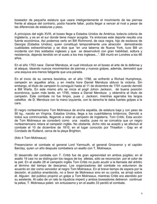 boxeador de pequeña estatura que usara inteligentemente el movimiento de las piernas
frente al ataque del contrario, podía hacerle fallar, podía llegar a vencer al rival a pesar de
las diferencias de estaturas y peso.
A principios del siglo XVIII, el boxeo llega a Estados Unidos de América, todavía colonia de
Inglaterra, y es en el sur donde tiene mayor acogida. Ya entonces este deporte resulta una
fuente económica. Así podemos verlo en Bill Richmond, de raza negra, hijo de esclavos de
Georgia (Estados Unidos), quien constituyó temporalmente una atracción demostrando
cualidades extraordinarias y se dice que “en una taberna de Nueva York, tuvo Bill un
incidente con tres soldados ingleses y que se desenvolvió con gran habilidad, soltura y
resistencia, dejando tendido en el suelo a los tres ingleses...”. Bill murió en Londres a los 66
años.
En el año 1763 nace Daniel Mendoza, el cual introduce en el boxeo el arte de la defensa y
el ataque, ideando nuevos movimientos de piernas y nuevos golpes, además, demostró que
una esquiva era menos fatigante que una parada.
En el inicio de su carrera boxística, en el año 1788, se enfrentó a Richad Humphreys,
campeón en aquellos años, y en medía hora Daniel Mendoza obtuvo la victoria. Sin
embargo, el título de campeón lo consiguió hasta el 11 de diciembre de 1791 cuando derrotó
a Bill Warts. En este mismo año se inicia el púgil Johon Jackson, de buena posición
económica, quien más tarde, en 1795, retara a Daniel Mendoza y obtendría el título de
campeón. Este combate no fue limpio, pues J. Jackson, mientras agarraba los largos
cabellos de D. Mendoza con la mano izquierda, con la derecha le daba fuertes golpes a la
cara.
El negro norteamericano Tom Molineaux de ancha espalda, de estatura baja y con peso de
90 kg., nacido en Virginia, Estados Unidos, llega a los cuadriláteros británicos. Derrotó a
todos sus contrincantes, llegando a retar al campeón de Inglaterra, Tom Cribb. Esta acción
de Tom Molineaux se consideró como una osadía, pues no se concebía que un negro
norteamericano retara al campeón inglés. No obstante, dicho reto se aceptó y se efectuó el
combate el 10 de diciembre de 1810, en el lugar conocido por Thiselton - Gap en el
Condado de Rutland, cerca de la playa Brighton.
(foto 4 Tom Molineaux)
Presenciaron el combate el general Lord Yarmouth, el general Grosvenor y el capitán
Barclay, quien un año después combatiera un asalto con T. Molineaux.
El desarrollo del combate con T. Cribb fue de gran agresividad en ambos púgiles; en el
asalto 19 casi no se distinguían los rasgos de los atletas, sólo se reconocían por el color de
la piel. En el asalto 28 el campeón inglés Tom Cribb no pudo acudir a la llamada del árbitro
al término del tiempo de descanso. Los organizadores del combate no estuvieron de
acuerdo en dar como vencedor al negro Tom Molineaux. En el breve tiempo de espera por la
decisión, el público enardecido, no a favor de Molineaux sino en su contra, se arrojó sobre
él. Alguien del público propinó un golpe a Tom Molineaux, mientras Cribb era atendido por
su asistente. Al cabo de un rato la injusticia imperó y ambos boxeadores debieron continuar
la pelea, T. Molineaux peleó sin entusiasmo y en el asalto 33 perdió el combate.
6
 