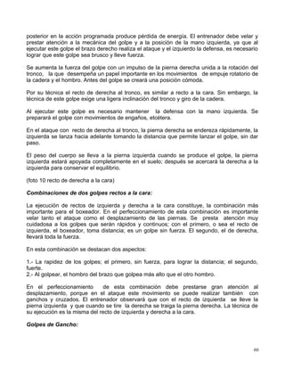 posterior en la acción programada produce pérdida de energía. El entrenador debe velar y
prestar atención a la mecánica del golpe y a la posición de la mano izquierda, ya que al
ejecutar este golpe el brazo derecho realiza el ataque y el izquierdo la defensa, es necesario
lograr que este golpe sea brusco y lleve fuerza.
Se aumenta la fuerza del golpe con un impulso de la pierna derecha unida a la rotación del
tronco, la que desempeña un papel importante en los movimientos de empuje rotatorio de
la cadera y el hombro. Antes del golpe se creará una posición cómoda.
Por su técnica el recto de derecha al tronco, es similar a recto a la cara. Sin embargo, la
técnica de este golpe exige una ligera inclinación del tronco y giro de la cadera.
Al ejecutar este golpe es necesario mantener la defensa con la mano izquierda. Se
preparará el golpe con movimientos de engaños, etcétera.
En el ataque con recto de derecha al tronco, la pierna derecha se endereza rápidamente, la
izquierda se lanza hacia adelante tomando la distancia que permite lanzar el golpe, sin dar
paso.
El peso del cuerpo se lleva a la pierna izquierda cuando se produce el golpe, la pierna
izquierda estará apoyada completamente en el suelo; después se acercará la derecha a la
izquierda para conservar el equilibrio.
(foto 10 recto de derecha a la cara)
Combinaciones de dos golpes rectos a la cara:
La ejecución de rectos de izquierda y derecha a la cara constituye, la combinación más
importante para el boxeador. En el perfeccionamiento de esta combinación es importante
velar tanto el ataque como el desplazamiento de las piernas. Se presta atención muy
cuidadosa a los golpes que serán rápidos y continuos; con el primero, o sea el recto de
izquierda, el boxeador, toma distancia; es un golpe sin fuerza. El segundo, el de derecha,
llevará toda la fuerza.
En esta combinación se destacan dos aspectos:
1.- La rapidez de los golpes; el primero, sin fuerza, para lograr la distancia; el segundo,
fuerte.
2.- Al golpear, el hombro del brazo que golpea más alto que el otro hombro.
En el perfeccionamiento de esta combinación debe prestarse gran atención al
desplazamiento, porque en el ataque este movimiento se puede realizar también con
ganchos y cruzados. El entrenador observará que con el recto de izquierda se lleve la
pierna izquierda y que cuando se tire la derecha se traiga la pierna derecha. La técnica de
su ejecución es la misma del recto de izquierda y derecha a la cara.
Golpes de Gancho:
60
 