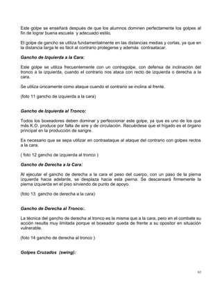 Este golpe se enseñará después de que los alumnos dominen perfectamente los golpes al
fin de lograr buena escuela y adecuado estilo.
El golpe de gancho se utiliza fundamentalmente en las distancias medias y cortas, ya que en
la distancia larga le es fácil al contrario protegerse y además contraatacar.
Gancho de Izquierda a la Cara:
Este golpe se utiliza frecuentemente con un contragolpe, con defensa de inclinación del
tronco a la izquierda, cuando el contrario nos ataca con recto de izquierda o derecha a la
cara.
Se utiliza únicamente como ataque cuando el contrario se inclina al frente.
(foto 11 gancho de izquierda a la cara)
Gancho de Izquierda al Tronco:
Todos los boxeadores deben dominar y perfeccionar este golpe, ya que es uno de los que
más K.O. produce por falta de aire y de circulación. Recuérdese que el hígado es el órgano
principal en la producción de sangre.
Es necesario que se sepa utilizar en contraataque al ataque del contrario con golpes rectos
a la cara.
( foto 12 gancho de izquierda al tronco )
Gancho de Derecha a la Cara:
Al ejecutar el gancho de derecha a la cara el peso del cuerpo, con un paso de la pierna
izquierda hacia adelante, se desplaza hacia esta pierna. Se descansará firmemente la
pierna izquierda en el piso sirviendo de punto de apoyo.
(foto 13 gancho de derecha a la cara)
Gancho de Derecha al Tronco:.
La técnica del gancho de derecha al tronco es la misma que a la cara, pero en el combate su
acción resulta muy limitada porque el boxeador queda de frente a su opositor en situación
vulnerable.
(foto 14 gancho de derecha al tronco )
Golpes Cruzados (swing):
61
 