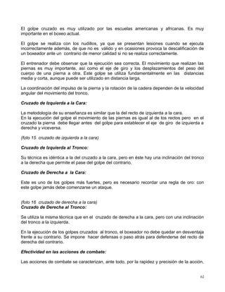 El golpe cruzado es muy utilizado por las escuelas americanas y africanas. Es muy
importante en el boxeo actual.
El golpe se realiza con los nudillos, ya que se presentan lesiones cuando se ejecuta
incorrectamente además, de que no es válido y en ocasiones provoca la descalificación de
un boxeador ante un contrario de menor calidad si no se realiza correctamente.
El entrenador debe observar que la ejecución sea correcta. El movimiento que realizan las
piernas es muy importante, así como el eje de giro y los desplazamientos del peso del
cuerpo de una pierna a otra. Este golpe se utiliza fundamentalmente en las distancias
media y corta, aunque puede ser utilizado en distancia larga.
La coordinación del impulso de la pierna y la rotación de la cadera dependen de la velocidad
angular del movimiento del tronco.
Cruzado de Izquierda a la Cara:
La metodología de su enseñanza es similar que la del recto de izquierda a la cara.
En la ejecución del golpe el movimiento de las piernas es igual al de los rectos pero en el
cruzado la pierna debe llegar antes del golpe para establecer el eje de giro de izquierda a
derecha y viceversa.
(foto 15 cruzado de izquierda a la cara)
Cruzado de Izquierda al Tronco:
Su técnica es idéntica a la del cruzado a la cara, pero en éste hay una inclinación del tronco
a la derecha que permite el pase del golpe del contrario.
Cruzado de Derecha a la Cara:
Este es uno de los golpes más fuertes, pero es necesario recordar una regla de oro: con
este golpe jamás debe comenzarse un ataque.
(foto 16 cruzado de derecha a la cara)
Cruzado de Derecha al Tronco:
Se utiliza la misma técnica que en el cruzado de derecha a la cara, pero con una inclinación
del tronco a la izquierda.
En la ejecución de los golpes cruzados al tronco, el boxeador no debe quedar en desventaja
frente a su contrario. Se impone hacer defensas o paso atrás para defenderse del recto de
derecha del contrario.
Efectividad en las acciones de combate:
Las acciones de combate se caracterizan, ante todo, por la rapidez y precisión de la acción,
62
 