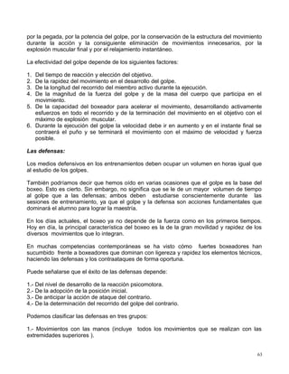 por la pegada, por la potencia del golpe, por la conservación de la estructura del movimiento
durante la acción y la consiguiente eliminación de movimientos innecesarios, por la
explosión muscular final y por el relajamiento instantáneo.
La efectividad del golpe depende de los siguientes factores:
1. Del tiempo de reacción y elección del objetivo.
2. De la rapidez del movimiento en el desarrollo del golpe.
3. De la longitud del recorrido del miembro activo durante la ejecución.
4. De la magnitud de la fuerza del golpe y de la masa del cuerpo que participa en el
movimiento.
5. De la capacidad del boxeador para acelerar el movimiento, desarrollando activamente
esfuerzos en todo el recorrido y de la terminación del movimiento en el objetivo con el
máximo de explosión muscular.
6. Durante la ejecución del golpe la velocidad debe ir en aumento y en el instante final se
contraerá el puño y se terminará el movimiento con el máximo de velocidad y fuerza
posible.
Las defensas:
Los medios defensivos en los entrenamientos deben ocupar un volumen en horas igual que
al estudio de los golpes.
También podríamos decir que hemos oído en varias ocasiones que el golpe es la base del
boxeo. Esto es cierto. Sin embargo, no significa que se le de un mayor volumen de tiempo
al golpe que a las defensas; ambos deben estudiarse conscientemente durante las
sesiones de entrenamiento, ya que el golpe y la defensa son acciones fundamentales que
dominará el alumno para lograr la maestría.
En los días actuales, el boxeo ya no depende de la fuerza como en los primeros tiempos.
Hoy en día, la principal característica del boxeo es la de la gran movilidad y rapidez de los
diversos movimientos que lo integran.
En muchas competencias contemporáneas se ha visto cómo fuertes boxeadores han
sucumbido frente a boxeadores que dominan con ligereza y rapidez los elementos técnicos,
haciendo las defensas y los contraataques de forma oportuna.
Puede señalarse que el éxito de las defensas depende:
1.- Del nivel de desarrollo de la reacción psicomotora.
2.- De la adopción de la posición inicial.
3.- De anticipar la acción de ataque del contrario.
4.- De la determinación del recorrido del golpe del contrario.
Podemos clasificar las defensas en tres grupos:
1.- Movimientos con las manos (incluye todos los movimientos que se realizan con las
extremidades superiores ).
63
 