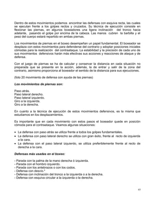 Dentro de estos movimientos podemos encontrar las defensas con esquiva recta, las cuales
se ejecutan frente a los golpes rectos y cruzados. Su técnica de ejecución consiste en
flexionar las piernas, en algunos boxeadores una ligera inclinación del tronco hacia
adelante, pasando el golpe por encima de la cabeza. Las manos cubren la barbilla y el
peso del cuerpo estará repartido en ambas piernas.
Los movimientos de piernas en el boxeo desempeñan un papel fundamental. El boxeador se
desplaza con estos movimientos para defenderse del contrario y adoptar posiciones iniciales
cómodas para la realización del contraataque. La estabilidad y la precisión de cada uno de
sus movimientos defensivos harán más efectivas sus acciones y reacciones de ataque y de
defensa.
Con el juego de piernas se ha de calcular y conservar la distancia en cada situación no
preparada que se presente en la acción, además, la de entrar y salir de la zona del
contrario, asimismo proporciona al boxeador el sentido de la distancia para sus ejecuciones.
(foto 20 movimiento de defensa con ayuda de las piernas)
Los movimientos de piernas son:
Paso atrás.
Paso lateral derecho.
Paso lateral izquierdo.
Giro a la izquierda.
Giro a la derecha.
En cuanto a la técnica de ejecución de estos movimientos defensivos, es la misma que
estudiamos en los desplazamientos.
Es importante que en cada movimiento con estos pasos el boxeador quede en posición
cómoda para el contraataque. Veamos algunas situaciones:
• La defensa con paso atrás se utiliza frente a todos los golpes fundamentales.
• La defensa con paso lateral derecho se utiliza con gran éxito, frente al recto de izquierda
a la cara.
• La defensa con el paso lateral izquierdo, se utiliza preferiblemente frente al recto de
derecha a la cara.
Defensas más usadas en el boxeo:
- Parada con la palma de la mano derecha ó izquierda.
- Parada con el hombro izquierdo.
- Parada con los antebrazos o con los codos.
- Defensa con desvío.*
- Defensa con inclinación del tronco a la izquierda o a la derecha.
- Defensa con esquiva circular a la izquierda o la derecha.
65
 