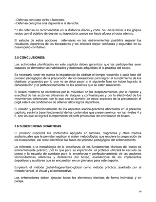 - Defensa con paso atrás o laterales.
- Defensa con giros a la izquierda o la derecha.
* Esta defensa es recomendable en la distancia media y corta. Se utiliza frente a los golpes
rectos con el objetivo de desviar su trayectoria, puede ser hacia afuera o hacia adentro.
El estudio de estas acciones defensivas en los entrenamientos posibilita mejorar los
resultados deportivos de los boxeadores y les brindará mayor confianza y seguridad en su
desempeño combativo.
3.5 CONCLUSIONES:
Las actividades planificadas en este capítulo deben garantizar que los participantes sean
capaces de demostrar las habilidades y destrezas adquiridas el la práctica del boxeo.
Es necesario tener en cuenta la importancia de dedicar el tiempo requerido a cada fase del
proceso pedagógico de la preparación de los boxeadores para lograr el cumplimiento de los
objetivos propuestos por lo que no se debe pasar a la siguiente fase sin haber logrado la
consolidación y el perfeccionamiento de las acciones que se estén realizando.
El boxeo moderno se caracteriza por la movilidad en los desplazamientos, por la rapidez y
exactitud de las acciones ofensivas de ataques y contraataques y por la efectividad de los
movimientos defensivos; por lo que con el dominio de estos aspectos de la preparación el
púgil estará en condiciones de obtener altos logros deportivos.
El estudio y perfeccionamiento de los aspectos teórico-prácticos abordados en el presente
capítulo, serán la base fundamental de los contenidos que presentaremos en los niveles 4 y
6, con los que se logrará cumplementar el perfil profesional del entrenador de boxeo.
3.6 SUGERENCIAS DIDÁCTICAS
El profesor expondrá los contenidos apoyado en láminas, diagramas y otros medios
audiovisuales que le permitan explicar el orden metodológico que requiere la preparación de
los boxeadores; así como identificar las fases del proceso pedagógico del entrenamiento.
Lo referente a la metodología de la enseñanza de los fundamentos técnicos del boxeo es
eminentemente práctico, por lo que para su impartición el profesor utilizará la escuela de
boxeo y la escuela de combate para la enseñanza y perfeccionamiento de las acciones
técnico-tácticas ofensivas y defensivas del boxeo, auxiliándose de los implementos
deportivos y auxiliares que se encuentran en un gimnasio para este deporte.
Empleará el método global-fragmentario-global como método práctico, auxiliado por el
método verbal, el visual y el demostrativo.
Los entrenadores deben ejecutar todos los elementos técnicos de forma individual y en
pareja.
66
 