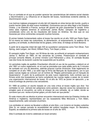 Fue un combate en el que se pueden apreciar las características del sistema social clasista
y discriminatorio y su influencia en el deporte del boxeo, haciéndose evidente además, la
discriminación racial.
Los marinos ingleses propagaron el arte del viril deporte en otras tierras del mundo, puerto a
puerto hacían galas de esta nueva modalidad. Conocemos que por ellos llegó a los Estados
Unidos, y se extendió a Francia, aunque allí gozara de gran popularidad la savate. Entre
estos ases ingleses tenemos al sordomudo James Burke, campeón de Inglaterra y
considerado como uno de los impulsores del boxeo en América. Se dice que en sus
travesías por otros continentes conquistó muchos honores.
El primer tratado fundamentado sobre el boxeo fue escrito en el año 1820 por Pedro Egan.
En el mismo se tratan las costumbres, la alimentación, el entrenamiento, la estética de la
guardia y el combate, la efectividad de los golpes, entre otras. El trabajo se tituló Boxiana.
A partir de la segunda mitad del siglo XIX se sucedieron campeones como Tom Oliver, Tom
Spring, Jack Langan, Jen Ward, William Perry, Tom Sayer y otros.
El campeón inglés Tom Sayer, con 50 libras de más, se enfrentó al campeón norteamericano
James C. Bernan en 1860, en las cercanías de Londres. Presenciaron el combate el
príncipe consorte Alberto, el primer ministro Lord Palmerston y otros. El combate llevaba
casi dos horas de duración cuando fue suspendido por la policía.
Un periodista inglés de apellido Chamberlain difundió el uso de los guantes y elaboró en el
año 1861 un nuevo reglamento, en el cual se precisaba que cada asalto sería de 3 minutos
de combate con uno de descanso, además propuso nuevas divisiones. Este reglamento se
completó en el año 1865, y se editó bajo la firma del Marqués de Queensberry, por lo que
estas nuevas reglas se conocen con el nombre de “Reglas patrocinadas por el marqués de
Queensberry”. A partir de la publicación de este nuevo reglamento, todo contrato que se
firmara entre dos boxeadores se haría cumpliendo las nuevas reglas a pesar de no existir
una organización internacional de boxeo. En el año de 1872 se ponen en ejecución, y se
inicia la entrega de premios a los vencedores.
En 1869 se publica un escrito basado en una nota crítica al boxeo inglés que dice: “los
combates no son siempre tan peligrosos como parecen, algunas veces los campeones se
arreglan para el encuentro, es como el ensayo de una comedia, de un ballet, donde se
conviene que uno reciba el primer golpe y el otro hará ver que pierde.”
En este mismo año se efectúa el primer encuentro internacional entre los Estados Unidos de
América e Inglaterra, representados por los boxeadores Mike McCoone y Tom Ablen,
respectivamente; salió vencedor el primero.
Los combates en verano se llevaban a efecto al aire libre, y en invierno en locales cubiertos
(foto 5); en campo cercado la accesibilidad del público resultaba mayor. En Barcelona,
España, se estableció la primera sala de boxeo en el año de 1875.
(foto 5 combate de invierno celebrado en local cerrado)
7
 
