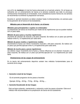 con el fin de mantener el nivel de fuerza alcanzado en el período anterior. En el boxeo es
suficiente con un entrenamiento de fuerza a la semana cuidando que éste no provoque
contracciones innecesarias en el boxeador. Si la competencia durara menos de una semana
se recomienda no entrenar la preparación de fuerza.
Durante el período transitorio se deben emplear hasta 2 entrenamientos a la semana para
la recuperación de la fuerza en los boxeadores.
Métodos para el desarrollo de la fuerza en el boxeo
Métodos para principiantes o sujetos no entrenados:
La preparación de fuerza se encamina por medio de las repeticiones que se puedan realizar
con un peso dado.
Método de poco peso y muchas repeticiones
(Aumento de volumen de músculo y de peso corporal). Se realiza con un peso que permita
realizar entre 9 y 12 repeticiones por cada serie.
Método de pesos medios y repeticiones medias.
(Incrementa la fuerza con menor incremento muscular y del peso corporal). Se realiza con
un peso que permita ejecutar entre 4 y 8 repeticiones para cada serie.
Método de mucho peso y pocas repeticiones
(se obtiene mayor incremento de la fuerza y menos influencia en el volumen muscular y el
peso corporal). Se realiza con un peso que permita ejecutar de 1 a 2 repeticiones por cada
serie.
Ondulaciones de las cargas de entrenamiento
En la teoría del entrenamiento deportivo existen tres métodos fundamentales para el
aumento de la carga.
• Aumento Lineal de las Cargas:
Es el aumento progresivo de los pesos a levantar.
Ejemplo: 50 Kg. - 60 Kg. - 70 Kg. - 80 Kg. - 90 Kg.....
• Aumento Escalonado de las Cargas:
Esto se logra subiendo, manteniendo y volviendo a subir los pesos a levantar. Este es el
método más recomendable en la preparación de fuerza de los boxeadores
76
 