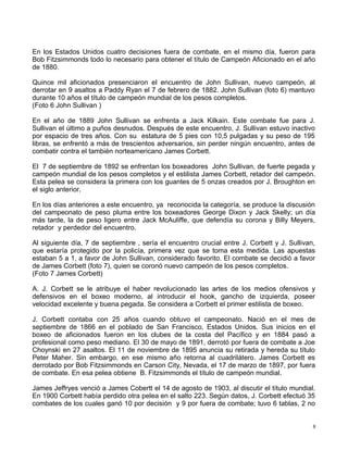 En los Estados Unidos cuatro decisiones fuera de combate, en el mismo día, fueron para
Bob Fitzsimmonds todo lo necesario para obtener el título de Campeón Aficionado en el año
de 1880.
Quince mil aficionados presenciaron el encuentro de John Sullivan, nuevo campeón, al
derrotar en 9 asaltos a Paddy Ryan el 7 de febrero de 1882. John Sullivan (foto 6) mantuvo
durante 10 años el título de campeón mundial de los pesos completos.
(Foto 6 John Sullivan )
En el año de 1889 John Sullivan se enfrenta a Jack Kilkain. Este combate fue para J.
Sullivan el último a puños desnudos. Después de este encuentro, J. Sullivan estuvo inactivo
por espacio de tres años. Con su estatura de 5 pies con 10,5 pulgadas y su peso de 195
libras, se enfrentó a más de trescientos adversarios, sin perder ningún encuentro, antes de
combatir contra el también norteamericano James Corbett.
El 7 de septiembre de 1892 se enfrentan los boxeadores John Sullivan, de fuerte pegada y
campeón mundial de los pesos completos y el estilista James Corbett, retador del campeón.
Esta pelea se considera la primera con los guantes de 5 onzas creados por J. Broughton en
el siglo anterior.
En los días anteriores a este encuentro, ya reconocida la categoría, se produce la discusión
del campeonato de peso pluma entre los boxeadores George Dixon y Jack Skelly; un día
más tarde, la de peso ligero entre Jack McAuliffe, que defendía su corona y Billy Meyers,
retador y perdedor del encuentro.
Al siguiente día, 7 de septiembre , sería el encuentro crucial entre J. Corbett y J. Sullivan,
que estaría protegido por la policía, primera vez que se toma esta medida. Las apuestas
estaban 5 a 1, a favor de John Sullivan, considerado favorito. El combate se decidió a favor
de James Corbett (foto 7), quien se coronó nuevo campeón de los pesos completos.
(Foto 7 James Corbett)
A. J. Corbett se le atribuye el haber revolucionado las artes de los medios ofensivos y
defensivos en el boxeo moderno, al introducir el hook, gancho de izquierda, poseer
velocidad excelente y buena pegada. Se considera a Corbett el primer estilista de boxeo.
J. Corbett contaba con 25 años cuando obtuvo el campeonato. Nació en el mes de
septiembre de 1866 en el poblado de San Francisco, Estados Unidos. Sus inicios en el
boxeo de aficionados fueron en los clubes de la costa del Pacífico y en 1884 pasó a
profesional como peso mediano. El 30 de mayo de 1891, derrotó por fuera de combate a Joe
Choynski en 27 asaltos. El 11 de noviembre de 1895 anuncia su retirada y hereda su título
Peter Maher. Sin embargo, en ese mismo año retorna al cuadrilátero. James Corbett es
derrotado por Bob Fitzsimmonds en Carson City, Nevada, el 17 de marzo de 1897, por fuera
de combate. En esa pelea obtiene B. Fitzsimmonds el título de campeón mundial.
James Jeffryes venció a James Cobertt el 14 de agosto de 1903, al discutir el título mundial.
En 1900 Corbett había perdido otra pelea en el salto 223. Según datos, J. Corbett efectuó 35
combates de los cuales ganó 10 por decisión y 9 por fuera de combate; tuvo 6 tablas, 2 no
8
 