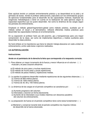 Este capítulo tendrá un carácter eminentemente práctico y se desarrollará en la pista y el
gimnasio de boxeo, donde el profesor seleccionará y ejecutará con los entrenadores grupos
de ejercicios fundamentales para el desarrollo de las capacidades motrices. Explicará las
exigencias metodológicas a tener en cuenta en la realización de cada ejercicio según la
capacidad específica que se quiere desarrollar. Así como la dinámica de las cargas según
los periodos de entrenamiento.
Empleará el método global-fragmentario-global como método práctico, auxiliado por el
método verbal, el visual y el demostrativo. Utilizará diferentes medios prácticos para
desarrollar las capacidades motrices en el entrenamiento.
En su exposición el profesor hará uso del pizarrón, gis y transparencias para una mayor
comprensión de la clase, así como de implementos deportivos y medios auxiliares para
desarrollar la clase práctica.
Se hará énfasis en la importancia que tiene la relación trabajo-descanso en cada unidad de
entrenamiento y entre cada tarea o ejercicio realizados.
4.8 AUTOEVALUACIÓN
Instrucciones:
Anote en el paréntesis de la derecha la letra que corresponda a la respuesta correcta.
1.- Para obtener un mayor incremento de la fuerza y menor influencia en el volumen ( )
muscular y el peso corporal utilizamos:
a) El método de poco peso y muchas repeticiones.
b) El método de mucho peso y pocas repeticiones.
c) El método de pesos medios y repeticiones medias.
2.- La rapidez la podemos desarrollar mediante repeticiones de las siguientes distancias. ( )
a) Tramos de 800 metros planos.
b) Tramos de 1500 metros planos.
c) Tramos de 30, 60 y 100 metros planos.
3.- La dinámica de las cargas en el período competitivo se caracteriza por : ( )
a) Aumento progresivo del volumen.
b) Intensidad y volumen en forma decreciente.
c) Aumento de la intensidad a sus niveles máximos con descenso paulatino
del volumen de entrenamiento.
4.- La preparación de fuerza en el periodo competitivo tiene como tarea fundamental: ( )
a) Mantener y conservar durante todo el periodo competitivo los mayores índices
de desarrollo de la fuerza alcanzada.
82
 