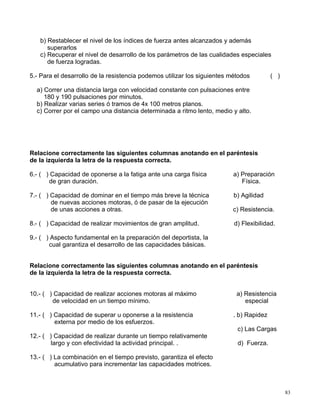 b) Restablecer el nivel de los índices de fuerza antes alcanzados y además
superarlos
c) Recuperar el nivel de desarrollo de los parámetros de las cualidades especiales
de fuerza logradas.
5.- Para el desarrollo de la resistencia podemos utilizar los siguientes métodos ( )
a) Correr una distancia larga con velocidad constante con pulsaciones entre
180 y 190 pulsaciones por minutos.
b) Realizar varias series ó tramos de 4x 100 metros planos.
c) Correr por el campo una distancia determinada a ritmo lento, medio y alto.
Relacione correctamente las siguientes columnas anotando en el paréntesis
de la izquierda la letra de la respuesta correcta.
6.- ( ) Capacidad de oponerse a la fatiga ante una carga física a) Preparación
de gran duración. Física.
7.- ( ) Capacidad de dominar en el tiempo más breve la técnica b) Agilidad
de nuevas acciones motoras, ó de pasar de la ejecución
de unas acciones a otras. c) Resistencia.
8.- ( ) Capacidad de realizar movimientos de gran amplitud. d) Flexibilidad.
9.- ( ) Aspecto fundamental en la preparación del deportista, la
cual garantiza el desarrollo de las capacidades básicas.
Relacione correctamente las siguientes columnas anotando en el paréntesis
de la izquierda la letra de la respuesta correcta.
10.- ( ) Capacidad de realizar acciones motoras al máximo a) Resistencia
de velocidad en un tiempo mínimo. especial
11.- ( ) Capacidad de superar u oponerse a la resistencia . b) Rapidez
externa por medio de los esfuerzos.
c) Las Cargas
12.- ( ) Capacidad de realizar durante un tiempo relativamente
largo y con efectividad la actividad principal. . d) Fuerza.
13.- ( ) La combinación en el tiempo previsto, garantiza el efecto
acumulativo para incrementar las capacidades motrices.
83
 