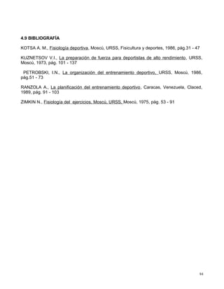 4.9 BIBLIOGRAFÍA
KOTSA A. M., Fisiología deportiva, Moscú, URSS, Fisicultura y deportes, 1986, pág.31 - 47
KUZNETSOV V.I., La preparación de fuerza para deportistas de alto rendimiento, URSS,
Moscú, 1973, pág. 101 - 137
PETROBSKI, I.N., La organización del entrenamiento deportivo, URSS, Moscú, 1986,
pág.51 - 73
RANZOLA A., La planificación del entrenamiento deportivo, Caracas, Venezuela, Claced,
1989, pág. 91 - 103
ZIMKIN N., Fisiología del ejercicios, Moscú, URSS, Moscú, 1975, pág. 53 - 91
84
 