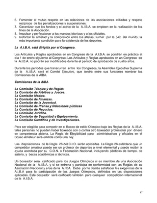 6. Fomentar el mutuo respeto en las relaciones de las asociaciones afiliadas y respeto
recíproco de las penalizaciones y suspensiones.
7. Garantizar que los fondos y el activo de la A.I.B.A. se empleen en la realización de los
fines de la Asociación.
8. Impulsar y perfeccionar a los mandos técnicos y a los oficiales.
9. Reforzar la amistad y la compresión entre los atletas, luchar por la paz del mundo, la
más importante condición para la existencia de los deportes.
La A.I.B.A. está dirigida por el Congreso.
Los Artículos y Reglas aprobados en un Congreso de la A.I.B.A. se pondrán en práctica el
día 1 de enero siguiente al Congreso. Los Artículos y Reglas aprobados en un Congreso de
la A.I.B.A. no podrán ser modificados durante el periodo de aprobación de cuatro años.
Durante los períodos que transcurren entre los Congresos, la Asamblea Ejecutiva Suprema
de la A.I.B.A. será el Comité Ejecutivo, que tendrá entre sus funciones nombrar las
Comisiones de la AIBA.
Comisiones de la AIBA
La Comisión Técnica y de Reglas
La Comisión de Árbitros y Jueces.
La Comisión Medica.
La Comisión de Finanzas.
La Comisión de la Juventud.
La Comisión de Prensa y Relaciones públicas
La Comisión de Negocios.
La Comisión Jurídica.
La Comisión de Seguridad y Equipamiento.
La Comisión Científica y de investigaciones.
Para ser elegible para competir en el Boxeo de estilo Olímpico bajo las Reglas de la A.I.B.A.
tales personas no pueden haber boxeado con o contra otro boxeador profesional por dinero
en competencia abierta. La Regla de Elegibilidad para administrativos y oficiales en el
Boxeo Amateur será emitida como una ley.
Las disposiciones de la Regla 26 del C.I.O. serán aplicadas. La Regla 26 establece que un
competidor amateur puede ser un profesor de deportes a nivel elemental y puede recibir la
ayuda acordada por su C.O.N. o Federación Nacional, incluyendo pérdidas de tiempo, de
salario, y becas académicas o técnicas.
Un boxeador será calificado para los Juegos Olímpicos si es miembro de una Asociación
Nacional de la A.I.B.A. y si se entrena y participa en conformidad con las Reglas de su
Asociación Nacional y a las de la A.I.BA. Debe por lo demás satisfacer las exigencias de la
A.I.B.A para la participación de los Juegos Olímpicos, definidas en las disposiciones
aplicadas. Este boxeador será calificado también para cualquier competición internacional
de la A.I.B.A.
87
 