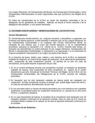 Los Juegos Olímpicos, los Campeonatos del Mundo, los Campeonatos Continentales y otros
Campeonatos Internacionales no serán organizados más que conforme a las Reglas de la
A.I.B.A.
En todos los campeonatos de la A.I.B.A se izarán las banderas nacionales o de la
delegación de los ganadores de medallas. Además, se tocará el himno nacional o de la
delegación del campeón, o una versión abreviada.
5.3 ACCIONES DISCIPLINARIAS Y MODIFICACIONES DE LOS ESTATUTOS.
Acción Disciplinaria:
El Comité Ejecutivo tendrá derecho, en cualquier momento, a descalificar o suspender, por
el tiempo que estime oportuno, a todo boxeador o directivo que, en los Juegos Olímpicos, en
los Campeonatos Continentales o en cualquier otro Torneo Internacional Oficial, se
comparte de una manera que, a juicio del Comité Ejecutivo o de su representante
acreditado, perjudica la reputación o el interés de la A.I.B.A. Durante este tiempo, un
boxeador así descalificado no podrá participar en los Juegos Olímpicos, Campeonatos del
Mundo o Campeonatos Continentales, ni representar a su Asociación o a su Continente en
ninguna competición internacional ni en ningún encuentro Inter Nación.
Si un directivo de boxeo, árbitro, juez, médico u otro directivo de la A.I.B.A. es declarado
culpable de infracción en contra de las reglas de protección de la salud de los boxeadores,
será suspendido de toda competición durante un periodo de un año. En caso de
reincidencia, se le podrá imponer suspensión de por vida.
1. Si, en un control antidoping durante una competición mundial, un boxeador es declarado
culpable de doping, será suspendido de toda competición en espera de la acción
disciplinaria que será tomada por la Comisión Técnica y de Reglas de la A.I.B.A. (en los
Campeonatos Continentales, las Delegaciones de la A.I.B.A, tomarán las medidas
parecidas).
2. Un boxeador que ha sido declarado culpable de doping podrá ser castigado por
suspensión de toda competición durante un periodo que puede llegar hasta dos años y,
en caso de reincidencia, descalificación de por vida.
3. Si una encuesta sobre un asunto de doping demuestra que unos directivos son culpables
igualmente, la penalidad podrá ser suspensión temporal por un periodo de un año como
mínimo, o suspensión perpetua.
4. En un caso demostrado de doping, el resultado de la competición será declarado nulo. El
boxeador perdedor continuará en el siguiente combate, salvo en caso de K.O. (fuera de
combate) debido a golpes en la cabeza, en tal caso el siguiente adversario continuará sin
el combate.
Modificación de los Estatutos:
89
 